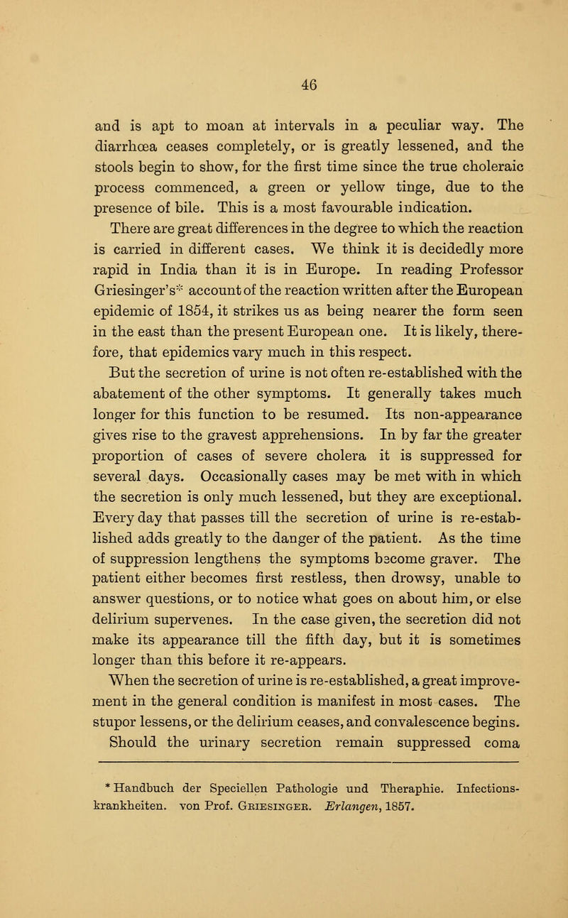 and is apt to moan at intervals in a peculiar way. The diarrhoea ceases completely, or is greatly lessened, and the stools begin to show, for the first time since the true choleraic process commenced, a green or yellow tinge, due to the presence of bile. This is a most favourable indication. There are great differences in the degree to which the reaction is carried in different cases. We think it is decidedly more rapid in India than it is in Europe. In reading Professor Griesinger's account of the reaction written after the European epidemic of 1854, it strikes us as being nearer the form seen in the east than the present European one. It is likely, there- fore, that epidemics vary much in this respect. But the secretion of urine is not often re-established with the abatement of the other symptoms. It generally takes much longer for this function to be resumed. Its non-appearance gives rise to the gravest apprehensions. In by far the greater proportion of cases of severe cholera it is suppressed for several days. Occasionally cases may be met with in which the secretion is only much lessened, but they are exceptional. Every day that passes till the secretion of urine is re-estab- lished adds greatly to the danger of the patient. As the time of suppression lengthens the symptoms become graver. The patient either becomes first restless, then drowsy, unable to answer questions, or to notice what goes on about him, or else delirium supervenes. In the case given, the secretion did not make its appearance till the fifth day, but it is sometimes longer than this before it re-appears. When the secretion of urine is re-established, a great improve- ment in the general condition is manifest in most cases. The stupor lessens, or the delirium ceases, and convalescence begins. Should the urinary secretion remain suppressed coma * Handbuch der Speciellen Pathologie und Theraphie. Infections- krankheiten. von Prof. Geiesingee. Erlangen, 1857.