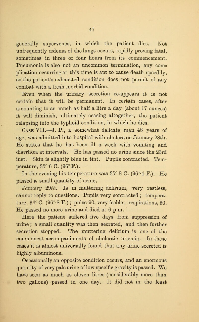 generally supervenes, in -which the patient dies. Not unfrequently oedema of the lungs occurs, rapidly proving fatal, sometimes in three or four hours from its commencement. Pneumonia is also not an uncommon termination, any com- plication occurring at this time is apt to cause death speedily, as the patient's exhausted condition does not permit of any combat v^ith a fresh morbid condition. Even when the urinary secretion re-appears it is not certain that it will be permanent. In certain cases, after amounting to as much as half a litre a day (about 17 ounces) it will diminish, ultimately ceasing altogether, the patient relapsing into the typhoid condition, in which he dies. Case VII.—J. P., a somewhat delicate man 48 years of age, was admitted into hospital with cholera on January 28th. He states that he has been ill a week with vomiting and diarrhoea at intervals. He has passed no urine since the 23rd inst. Skin is slightly blue in tint. Pupils contracted. Tem- perature, 35°'6 C- (96° F.). In the evening his temperature was 35°-8 C. (96°*4 P.). He passed a small quantity of urine. January 29th, Is in muttering delirium, very restless, cannot reply to questions. Pupils very contracted ; tempera- ture, 36° C. (96°-8 P.); pulse 90, very feeble; respirations, 30. He passed no more urine and died at 6 p.m. Here the patient suffered five days from suppression of urine ; a small quantity was then secreted, and then further secretion stopped. The muttering delirium is one of the commonest accompaniments of choleraic uraemia. In these cases it is almost universally found that any urine secreted is highly albuminous. Occasionally an opposite condition occurs, and an enormous quantity of very pale urine of low specific gravity is passed. We have seen as much as eleven litres (considerably more than two gallons) passed in one day. It did not in the least