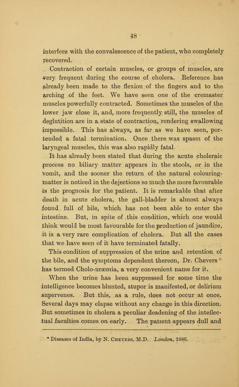 interfere -with the convalescence of the patient, who completely recovered. , Contraction of certain muscles, or groups of muscles, are jfery frequent during the course of. cholera. Eeference has already been made to the flexion of the fingers and to the arching of the feet. We have seen one of the cremaster muscles powerfully contracted. Sometimes the muscles of the lower jaw close it, and, more frequently still, the muscles of deglutition are in a state of contraction, rendering swallowing impossible. This has always, as far as we have seen, por- tended a fat^l termination. Once there was spasm of the laryngeal muscles, this was also rapidly fatal- It has already been stated that during the acute choleraic process no biliary matter appears in the stools, or in the vomit, and the sooner the return of the natural colouring- matter is noticed in the dejections so much the more favourable is the prognosis for the patient. It is remarkable that after death in acute cholera, the gall-bladder is almost always iound -full of bile, which has not been able to enter the intestine. But, in spite of »this condition, which one would think would be most favourable for the produption of jaundice, •it is a very rare complication of cholera. But all the cases .that we have seen of it have terminated fatally. This condition of suppression of the urine and retention of the bile, and the symptoms dependent theredn. Dr. Chevers '•' has termed Cholo-ursemia, a very convenient name for it. -When the urine has been suppressed for some time the intelligence becomes blunted, stupor is manifested, or delirium .supervenes. But this, ,as a rule, does not occur at once. Several days may elapse without any change in this direction. But sometimes in cholera a peculiar deadening of the intellec- tual iaculties comes on early. The patient appear^ dull and ^:.'*..r)iseases of India, by N. Cheveks, M.D. Londo7i, 18S6.