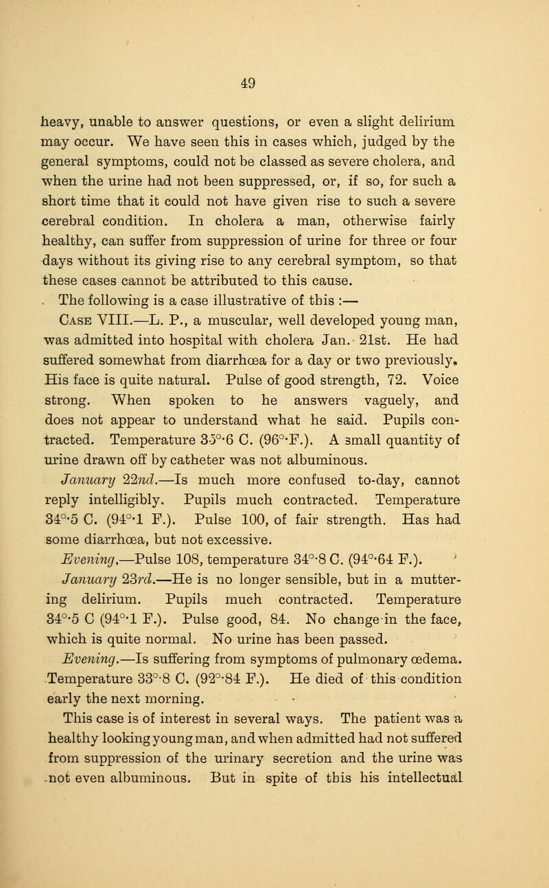 heavy, unable to answer questions, or even a slight delirium may occur. We have seen this in cases which, judged by the general symptoms, could not be classed as severe cholera, and when the urine had not been suppressed, or, if so, for such a short time that it could not have given rise to such a severe cerebral condition. In cholera a man, otherwise fairly healthy, can suffer from suppression of urine for three or four days without its giving rise to any cerebral symptom, so that these cases cannot be attributed to this cause. The following is a case illustrative of this :— Case VIII.—L. P., a muscular, well developed young man, was admitted into hospital with cholera Jan.^ 21st. He had suffered somewhat from diarrhoea for a day or two previously. His face is quite natural. Pulse of good strength, 72. Voice strong. When spoken to he answers vaguely, and does not appear to understand what he said. Pupils con- tracted. Temperature 3o°-6 C. (96°-r.). A small quantity of urine drawn off by catheter was not albuminous. January 22nd.—Is much more confused to-day, cannot reply intelligibly. Pupils much contracted. Temperature 34°-5 C. (94:°-l F.). Pulse 100, of fair strength. Has had some diarrhoea, but not excessive. Evening,—Fulse 108, temperature 34°-8 C. (94:°-64: P.). January 23rd.—He is no longer sensible, but in a mutter- ing delirium. Pupils much contracted. Temperature 34°-5 G (94°-l P.). Pulse good, 84. No changein the face, which is quite normal. No urine has been passed. Evening.—Is suffering from symptoms of pulmonary oedema. -Temperature 33°-8 C. (92^-84 P.). He died of this condition early the next morning. This case is of interest in several ways. The patient was a healthy looking young man, and when admitted had not suffered from suppression of the urinary secretion and the urine was .not even albuminous. But in spite of this his intellectuatl
