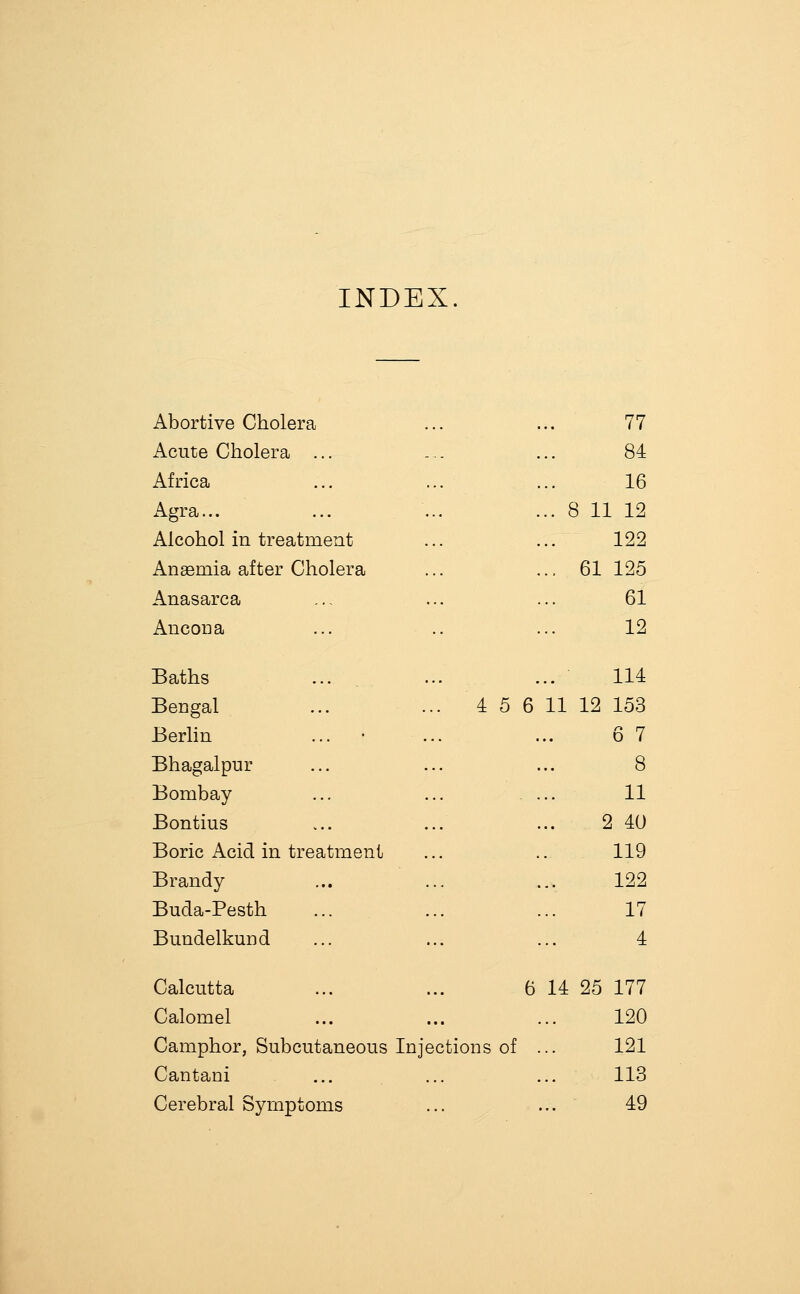 INDEX. Abortive Cholera 77 Acute Cholera ... 84 Africa 16 Agra... .. i B 11 12 Alcohol in treatment 122 Anaemia after Cholera 61 125 Anasarca 61 Ancona •• 12 Baths 114 Bengal ... ... 4 5 6 11 12 153 Berlin ... • ... .. 6 7 Bhagalpur .. 8 Bombay .. 11 Bontius .. 2 40 Boric Acid in treatment 119 Brandy 122 Buda-Pesth 17 Bundelkmid 4 Calcutta ... ... 6 14 25 177 Calomel 120 Camphor, Subcutaneous Injections of 121 Cantani .. 113 Cerebral Symptoms .. 49