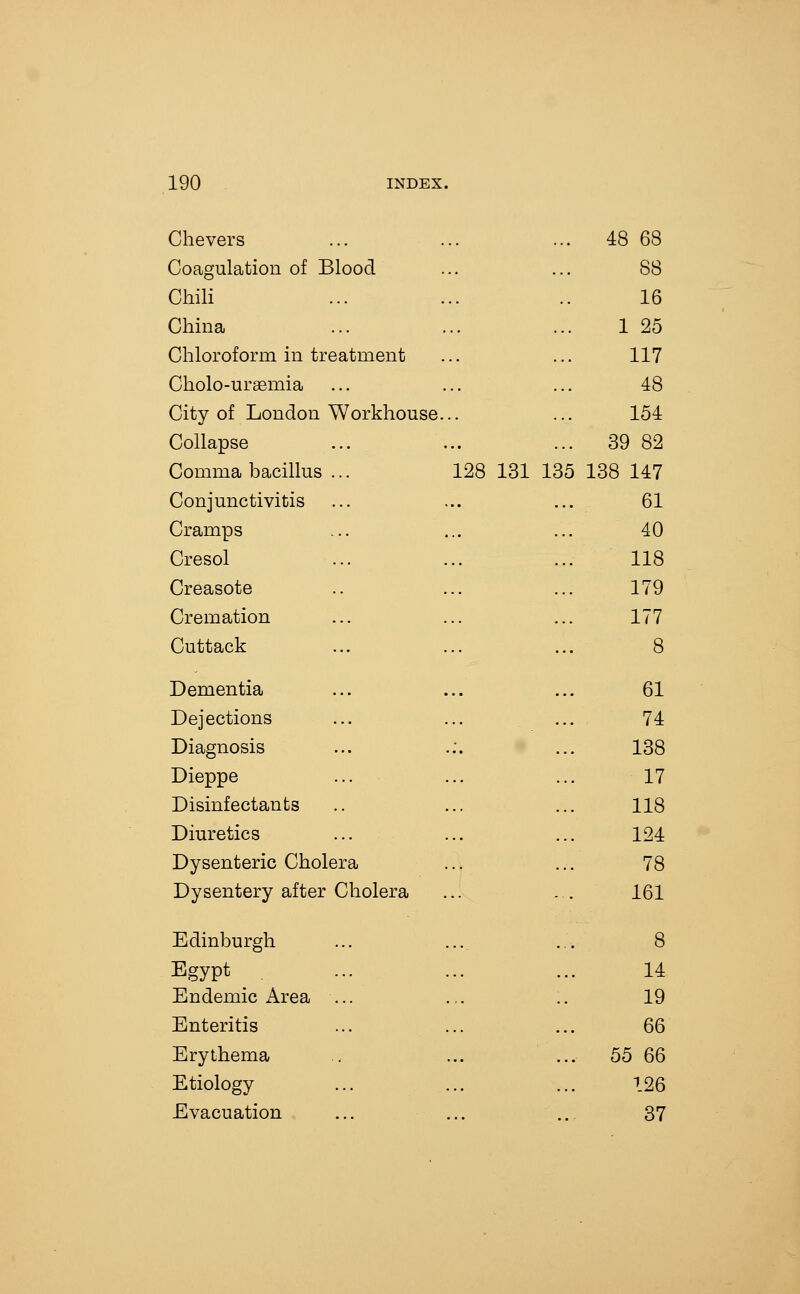 Chevers ... 48 68 Coagulation of Blood 88 Chili 16 China 1 25 Chloroform in treatment 117 Cholo-ursemia ... 48 City of London Workhouse... 154 Collapse ... 39 82 Comma bacillus ... 128 131 135 138 147 Conjunctivitis 61 Cramps 40 Cresol 118 Creasote 179 Cremation 177 Cuttack 8 Dementia 61 Dejections 74 Diagnosis 138 Dieppe 17 Disinfectants 118 Diuretics 124 Dysenteric Cholera 78 Dysentery after Cholera 161 Edinburgh 8 Egypt , 14 Endemic Area ... 19 Enteritis 66 Erythema ... 55 66 Etiology 126 Evacuation 37