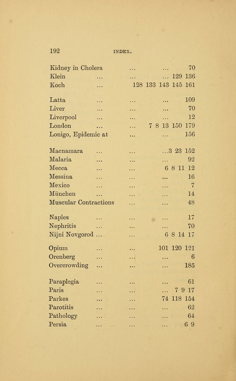 1\)'2 INDEX. Kidney in Cholera 70 Klein ... 129 136 Koch 128 133 143 145 161 Latta 109 Liver 70 Liverpool 12 London 7 8 13 150 179 Lonigo, Epidemic at 156 Macnamara ...3 23 152 Malaria 92 Mecca 6 8 11 12 Messina 16 Mexico 7 Miinchen 14 Muscular Contractions 48 Naples 17 Nephritis 70 Nijni Novgorod ... 6 8 14 17 Opium 101 120 121 Orenberg 6 Overcrowding 185 Paraplegia 61 Paris ... 7 9 17 Parkes 74 118 154 Parotitis 62 Pathology 64 Persia 6 9