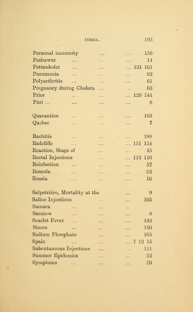 Personal immunity 158 Peshawur 11 Pettenkofer ... 131 161 Pneumonia 62 Polyarthritis 61 Pregnancy during Cholera ... 63 Prior ... 129 111 Puri ... 8 Quarantine 163 Quebec . . ... 7 Eachitis 188 Eadcliffe ... 151 151 Eeaction, Stage of 45 Eectal Injections ... 113 116 Eeinfection 57 Eoseola 62 Eussia 16 Salpetriere, Mortality at the 9 Saline Injections 105 Samara Saratow 8 Scarlet Fever 182 Simon 150 Sodium Phosphate 105 Spain ... 7 12 15 Subcutaneous Injections 111 Summer Epidemics 22 Symptoms 30
