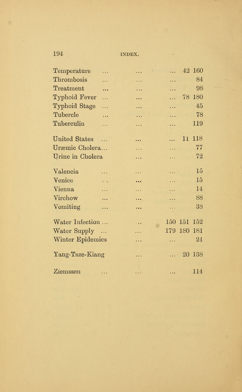 . Temperature .. ■ ... 42 160 Thrombosis 84 Treatment 98 Typhoid Fever ... ... 78 180 Typhoid Stage ... 45 Tubercle 78 TubercuHn 119 United States ... 11 118 Ursemic Cholera... .. _ ... 77 Urine in Cholera 72 Valencia 15 Venice . , 15 Vienna 14 Virchow 88 Vomiting 33 Water Infection ... 150 151 152 Water Supply ... 179 ISO 181 Winter Epidemics 24 Yang-Tsze-Kiang ... 20 138 Ziemssen 114