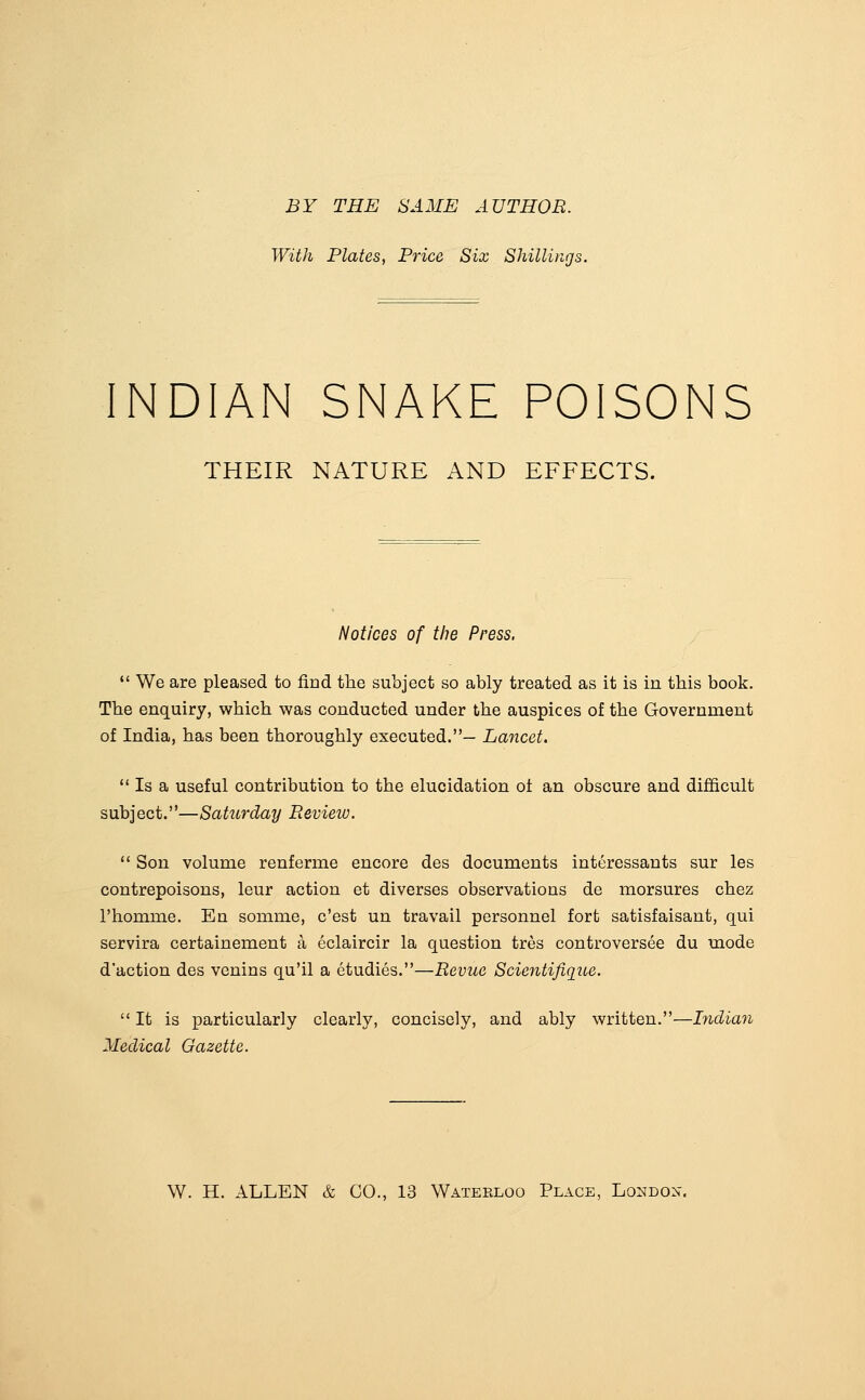 BY THE SAME AUTHOR. With Plates, Price Six Shilliiigs. INDIAN SNAKE POISONS THEIR NATURE AND EFFECTS. Notices of the Press.  We are pleased to find the subject so ably treated as it is in this book. The enquiry, which was conducted under the auspices of the Government of India, has been thoroughly executed.— Lancet.  Is a useful contribution to the elucidation ot an obscure and difficult subject.—Saturday Review.  Son volume renferme encore des documents interessants sur les contrepoisons, leur action et diverses observations de morsures chez I'homme. En somme, c'est un travail personnel fort satisfaisant, qui servira certainement a eclaircir la question tres controversee du mode d'action des venins qu'il a etudies.—Revue Scientifique.  It is particularly clearly, concisely, and ably written.—hidiaji Medical Gazette. W. H. ALLEN & CO., 13 Waterloo Place, London.