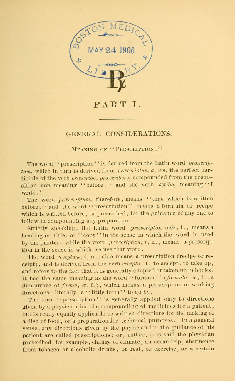 GENEEAL CONSIDERATIONS. Meaning of '' Prescription .'' The word '' prescription'' is derived from the Latin word prcescrip- turn, which in turn is derived from jjrcescnptus, a, urn, the perfect par- ticiple of the verb pnescribo, prcuscrihere, compounded from the prepo- sition i)m, meaning before, and the verb scribo, meaning''! wi'ite. The word prcescriptum, therefore, means '' that which is written before,'' and the word '' prescription'' means a formula or recipe which is w-ritten before, or prescribed, for the guidance of any one to follow in compounding any preparation. Strictly speaking, the Latin word prcescriptio, onis,!., means a heading or title, or ' 'copy'' in the sense in which the word is used by the printer; while the word prcescriptum, i, n ., means a prescrip- tion in the sense in which we use that word. The word receptum, i, n., also means a prescription (recipe or re- ceipt) , and is derived from the verb recepto, 1, to accept, to take up, and refers to the fact that it is generally adopted or taken up in books . It has the same meaning as the word '' formula'' {formula, ce, f., a diminutive ot forma, ce,t.) , which means a prescription or working directions; literally, a  little form'' to go by. The term prescription is generally applied only to directions given by a physician for the compounding of medicines for a patient, but is really equally applicable to written directions for the making of a dish of food, or a preparation for technical purposes . In a general sense, any directions given by the physician for the guidance of his patient are called prescriptions; or, rather, it is said the physician prescribed, for example, change of climate, an ocean trip , abstinence from tobacco or alcoholic drinks, or rest, or exercise, or a certain