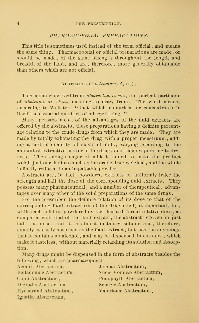 PHABMACOP(JEIAL PBEPABATIONS. This title is sometimes used instead of the term oflacial, and means the same thing. Pharmacopoeial or official preparations are made, or should ])e made, of the same strength throughout the length and breadth of the land, and are, therefore, more generally obtainable than others which are not official. Abstracts QAhstractum, i, n.) . This name is derived from abstractus, a, um, the perfect participle of ahstraho, xi, ctvm, meaning to draw from. The word means, according to Webster, ' Hhat which comprises or concentrates in itself the essential qualities of a larger thing.'' Many, perhaps most, of the advantages of the fluid extracts are offered by the abstracts, these preparations having a definite percent- age relation to the crude drugs from which they are made. They are made by totally exhausting the drug with a proper menstruum, add- ing a certain quantity of sugar of milk, varying according to the amount of extractive matter in the drug, and then evaporating to dry- ness. Then enough sugar of milk is added to make the product weigh just one-half as much as the crude drug weighed, and the whole is finally reduced to an impalpable powder. Abstracts are, in fact, powdered extracts of uniformly twice the strength and half the dose of the corresponding fluid extracts. They possess many pharmaceutical, and a number of therapeutical, advan- tages over many other of the solid preparations of the same drugs. For the prescriber the definite relation of its dose to that of the corresponding fluid extract (or of the drug itself) is important, for, while each solid or powdered extract has a different relative dose, as compared with that of the fluid extract, the abstract is given in just half the dose, and it is almost instantly soluble and, therefore, equally as easily absorbed as the fluid extract, but has the advantage that it contains no alcohol, and may be dispensed in capsules, Avhich make it tasteless, without materially retarding its solution and absorp- tion. Many drugs might be dispensed in the form of abstracts besides the following, which are pharmacopoeial: Aconiti Abstractum, Jalapae Abstractum, Belladonnse Abstractum, Nucis Voinica3 Abstractum, Conii Abstractum, Todophylli Abstractum, Digitalis Abstractum, Senega? Abstractum, Hyoscyami Abstractum, Valerianai Abstractum . Tgnatia; Abstractum,