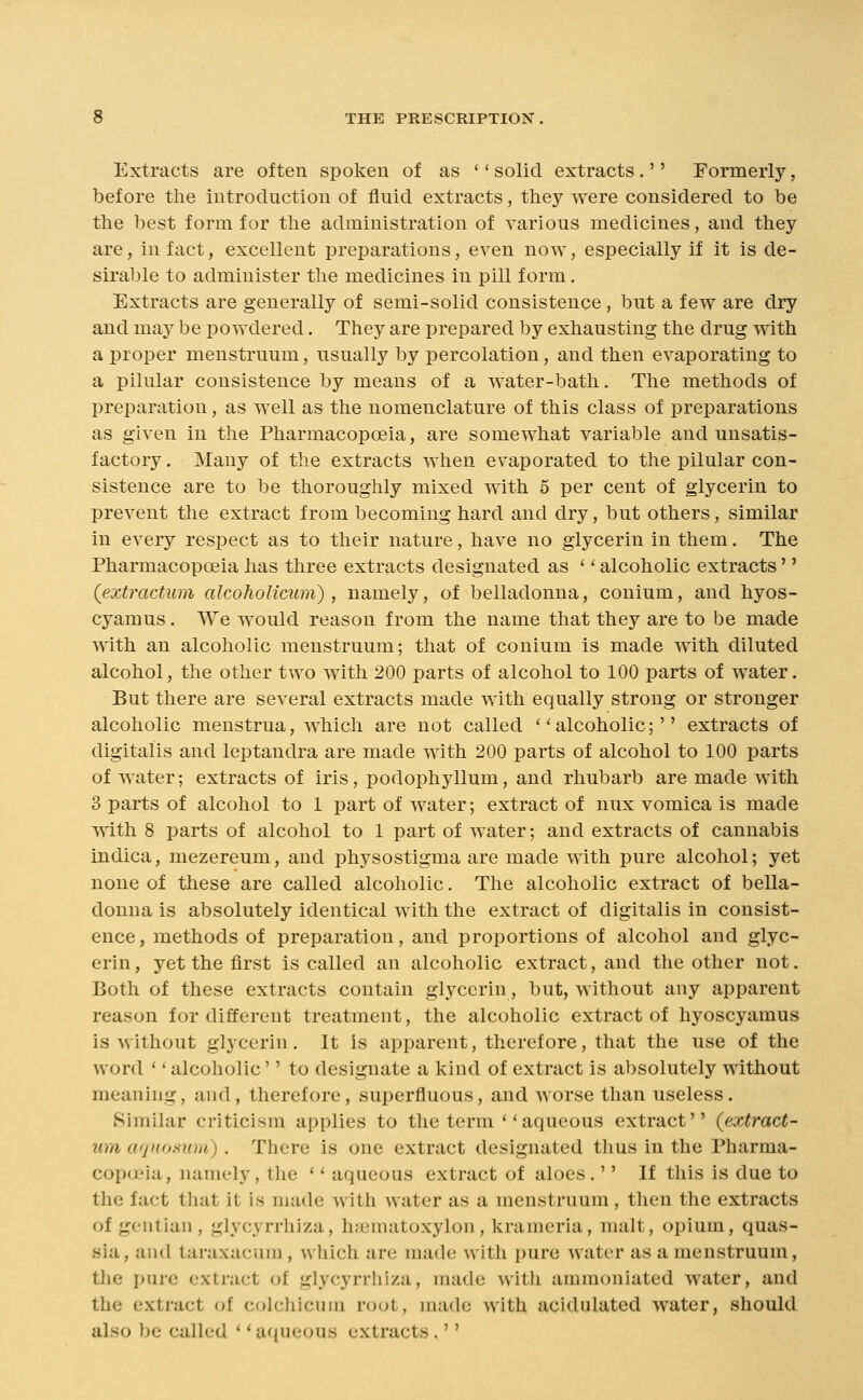 Extracts are often spoken of as '' solid extracts.'' Formerly, before the introduction of fluid extracts, they were considered to be the best form for the administration of various medicines, and they are, in fact, excellent preparations, even now, especially if it is de- sirable to administer the medicines in pill form. Extracts are generally of semi-solid consistence , but a few are dry and may be powdered. They are prepared by exhausting the drug with a proper menstruum, usually by percolation, and then evaporating to a pilnlar consistence by means of a water-bath. The methods of preparation, as well as the nomenclature of this class of preparations as given in the Pharmacopceia, are somewhat variable and unsatis- factory . Many of the extracts Avhen evaporated to the pilular con- sistence are to be thoroughly mixed with 5 per cent of glycerin to prevent the extract from becoming hard and dry, but others, similar in every respect as to their nature, have no glycerin in them. The Pharmacopoeia has three extracts designated as '' alcoholic extracts'' (extractum alcohoUcum) , namely, of belladonna, conium, and hyos- cyamus. We would reason from the name that they are to be made with an alcoholic menstruum; that of conium is made with diluted alcohol, the other two with 200 parts of alcohol to 100 parts of water. But there are several extracts made with equally strong or stronger alcoholic menstrua, which are not called ''alcoholic;'' extracts of digitalis and leptandra are made with 200 parts of alcohol to 100 parts of water; extracts of iris, podophyllum, and rhubarb are made with 3 parts of alcohol to 1 part of water; extract of nux vomica is made with 8 parts of alcohol to 1 part of water; and extracts of cannabis indica, mezereum, and physostigma are made with pure alcohol; yet none of these are called alcoholic. The alcoholic extract of bella- donna is absolutely identical with the extract of digitalis in consist- ence, methods of preparation, and proportions of alcohol and glyc- erin , yet the first is called an alcoholic extract, and the other not. Both of these extracts contain glycerin, but, without any apparent reason for different treatment, the alcoholic extract of hyoscyamus is without glycerin. It is apparent, therefore, that the use of the word '' alcoholic'' to designate a kind of extract is absolutely without meaning, and, therefore, superfluous, and worse than useless. Similar criticism applies to the terra aqueous extract (extract- um aquoamn). There is one extract designated thus in the Pharma- copoeia, namely, the ' * aqueous extract of aloes .'' If this is due to the fact that it is made with water as a menstruum, then the extracts of gentian , glycyrrhiza, Inematoxylon, kranieria, malt, opium, quas- sia, and taraxacum , which are made with pure water as a menstruum, the pure extract of glycyrrliiza, made with ammoniated water, and the extract of colcliicuni root, made with acidulated water, should also be called *' aqueous extracts.''