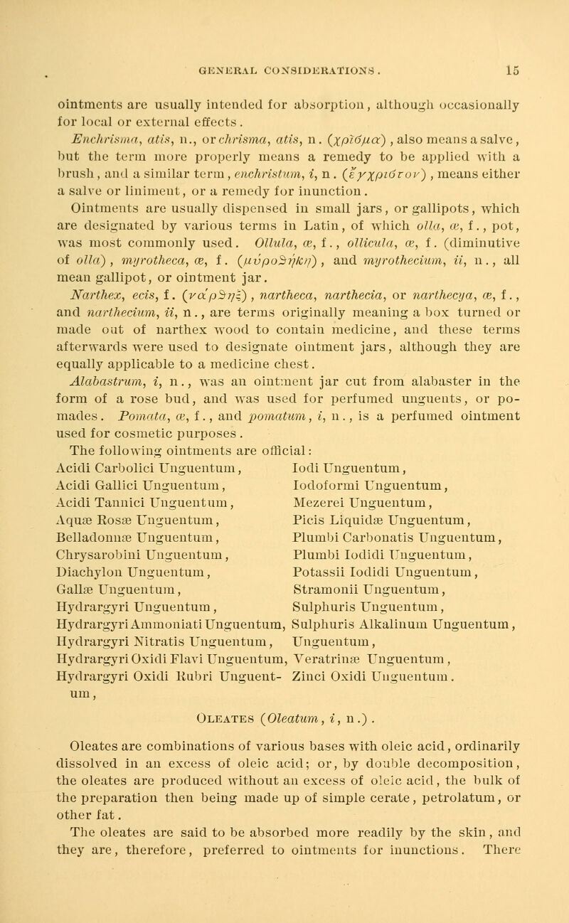 ointments are usually intended for absorption, altliough occasionally for local or external effects . Enchrisma, atis, n., or chrisma, atis, n. (;t;/3?(5//ar) , also means a salve, but the term more properly means a remedy to be applied with a brush, and a similar term, enchristum, i, n. (e^^jpzdro?^) , means either a salve or liniment, or a remedy for inunction. Ointments are usually dispensed in small jars, or gallipots, which are designated by various terms in Latin, of which olla, ce, t., pot, was most commonly used. Ollula, ce, i., oUicula, ce, f. (diminutive of olla) , myrotheca, ce, i. (juvpo^rj/cf^) , and myrothecium, ii, n., all mean gallipot, or ointment jar. Narthex, ecis, f. (rdp^rj't), nartheca, narthecia, or narthecya, ce,t., and narthedum, ii, n., are terms originally meaning a box turned or made out of narthex wood to contain medicine, and these terms afterwards were used to designate ointment jars, although they are equally applicable to a medicine chest, Alabastrum, i, n., was an ointment jar cut from alabaster in the form of a rose bud, and was used for perfumed unguents, or po- mades . Pomata, ce, f., and pomatum, i, n ., is a perfumed ointment used for cosmetic purposes . The following ointments are official: Acidi Carbolici Unguentum, lodi Unguentum, Acidi Gallici Unguentum, lodof ormi Unguentum, Acidi Tannic! Unguentum, Mezerei Unguentum, Aquse Rosas Unguentum, Picis Liquidse Unguentum, Belladonn£e Unguentum, Plumbi Carbonatis Unguentum, Chrysarobini Unguentum, Plumbi lodidi Unguentum, Diachylon Unguentum, Potassii lodidi Unguentum, Gallae Unguentum, Stramonii Unguentum, Hydrargyri Unguentum, Sulphuris Unguentum, HydrargyriAmmoniatiUnguentum, Sulphuris Alkalinum Unguentum, Hydrargyri Nitratis Unguentum, Unguentum, Hydrargyri Oxidi Flavi Unguentum, Veratringe Unguentum, Hydrargyri Oxidi Rubri Unguent- Zinci Oxidi Unguentum. um, Oleates (Oleatum, i, n.) . Oleates are combinations of various bases with oleic acid, ordinarily dissolved in an excess of oleic acid; or, by double decomposition, the oleates are produced without an excess of oleic acid, the bulk of the preparation then being made up of simple cerate, petrolatum, or other fat. The oleates are said to be absorbed more readily by the skin, and they are, therefore, preferred to ointments for inunctions . There
