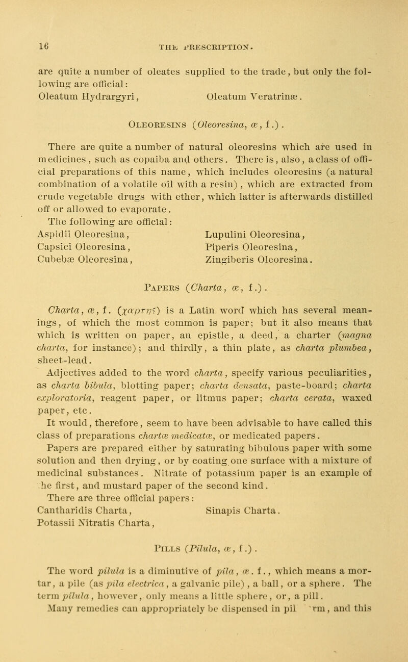 are quite a number of oleates supplied to the trade, but only the fol- lowing are official: Oleatum Hydrargyri, Oleatum Veratrinse. Oleoresins {Oleoresina, oe, f.) . There are quite a number of natural oleoresins which are used in medicines , such as copaiba and others. There is, also, a class of offi- cial preparations of this name, which Includes oleoresins (a natural combination of a volatile oil with a resin) , which are extracted from crude vegetable drugs Avith ether, which latter is afterwards distilled off or allowed to evaporate . The following are official: Aspidii Oleoresina, Lupulini Oleoresina, Capsici Oleoresina, Piperis Oleoresina, Cubeb« Oleoresina, Zingiberis Oleoresina. Papers CCharta, ce, f.). Charta, ce,i. (^x^P^V^) is a Latin word which has several mean- ings, of which the most common is paper; but it also means that which is written on paper, an epistle, a deed, a charter (inagna charta, for instance) ; and thirdly, a thin plate, as charta plumhea, sheet-lead. Adjectives added to the word charta, specify various peculiarities, as charta bibula, blotting paper; charta densata, paste-board; charta exploratona, reagent paper, or litmus paper; charta cerata, waxed paper, etc. It would, therefore, seem to have been advisable to have called this class of preparations chartce medicatce, or medicated papers. Papers are prepared either by saturating bibulous paper with some solution and then drying, or by coating one surface with a mixture of medicinal substances. Nitrate of potassium paper is an example of he first, and mustard paper of the second kind. There are three official papers: Cantharidis Charta, Sinapis Charta. Potassii Nitratis Charta, Pills (Pilula, ce, f.) . The word pilula is a diminutive of pila, w. f., which means a mor- tar, a pile (as pila electrica , a galvanic pile), a ball, or a sphere . The term pilula, however, only means a little sphere, or, a pill. Many remedies can appropriately be dispensed in pil rm, and this