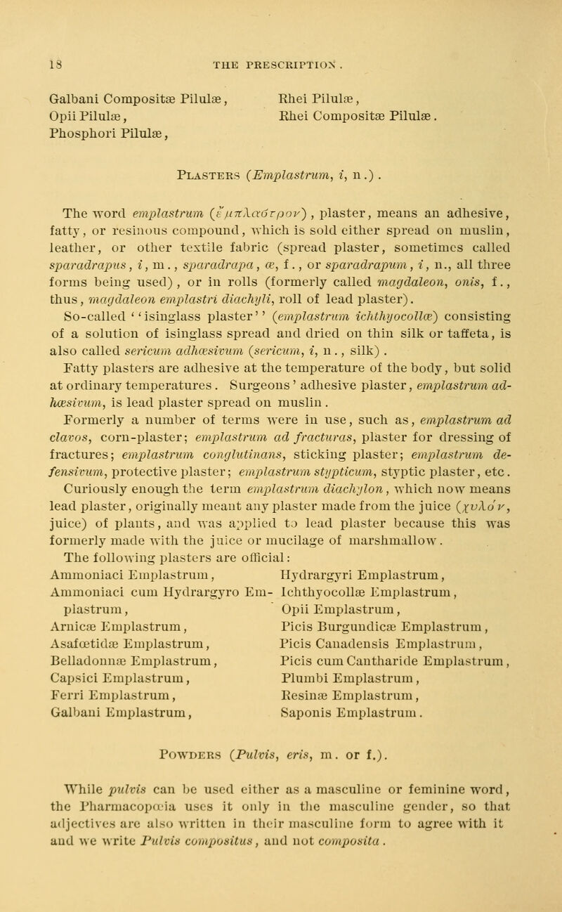 Galbani Compositge Pilalae, Rhei Pilul^e, Opii Pilulae, Rhei Compositae Pilulse. Phosphor! Pilulse, Plasters (Emplastrum, i, n.) . The word emplastrum (e/.i7tXadrpov), plaster, means an adhesive, fatty, or resinous compound, which is sold either spread on muslin, leather, or other textile fabric (spread plaster, sometimes called sparadrapus, i,m.., sparadrapa, ce, i ., or sparadrapum, i, n., all three forms being used) , or in rolls (formerly called magdaleon, onis, f., thus, magdaleon emplastri diachyli, roll of lead plaster). So-called ''isinglass plaster'' (emplastrum ichthyocollce) consisting of a solution of isinglass spread and dried on thin silk or taffeta, is also called sericum adhcesivum (sencum, i, n., silk) . Fatty plasters are adhesive at the temperature of the body, but solid at ordinary temperatures . Surgeons' adhesive plaster, emplastrum ad- hcesivum, is lead plaster spread on muslin . Formerly a number of terms were in use, such as, emplastrum ad clavos, corn-plaster; emplastrum ad fracturas, plaster for dressing of fractures; emplastrum conglutinans, sticking plaster; emplastrum de- fensivum, protective plaster; emplastrum stypticum, styptic plaster, etc. Curiously enough the term emplastrum diachylon, which now means lead plaster, originally meant any plaster made from the juice {xvXov, juice) of plants, and was applied ta lead plaster because this was formerly made with the juice or mucilage of marshmallow. The folloMing plasters are official: Ammoniaci Emplastrum, Hydrargyri Emplastrum, Ammoniaci cum Hydrargyro Em- IchthyocoUse Emplastrum, plastrum, Opii Emplastrum, Arnicas Emplastrum, Picis Burgundicae Emplastrum , Asafoetidse Emplastrum, Picis Canadensis Emplastrum, Belladonnae Emplastrum, Picis cum Cantharide Emplastrum, Capsici Emplastrum, Plumbi Emplastrum, Ferri Emplastrum, Resinae Emplastrum, Galbani Emplastrum, Saponis Emplastrum. Powders {Pulvis, eris, m. or f.), While pulvis can be used either as a masculine or feminine word, the Pharmacopfx'ia uses it only in tiie masculine gender, so that adjectives are also written in their masculine form to agree with it and we write Pulvis compositus, and not composita .