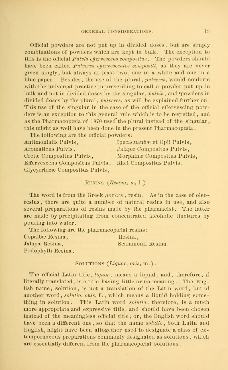 Olficial powders are not put up in divided doses, but are simply combinations of poAvders wliich are kept in bulk. The exception to this is the oflicial Fulvis effervescens compositiis. The powders should have been called Piilveres effervescentes compositi, as they are never given singly, but always at least two, one in a white and one in a blue paper. Besides, the use of the -plural, pulveres, would conform with the universal practice in prescribing to call a pow^der put up in bulk and not in divided doses by the singular, pulvis, and'powders in divided doses by the plural, pulveres, as will be explained further on . This use of the singular in the case of the official effervescing pow- ders is an exception to this general rule which is to be regretted, and as the Pharmacopoeia of 1870 used*the plural instead of the singular, this might as well have been done in the present Pharmacopoeia. The following are the official powders: Antimonialis Pulvis, Ipecacuanhse et Opii Pulvis, Aromaticus Pulvis, Jalapae Compositiis Pulvis, Cretge Compositus Pulvis, Morphinse Compositus Pulvis, Effervescens Compositus Pulvis, Rhei Compositus Pulvis. Glycyrrhizse Compositus Pulvis, Resins (Besvia, ce, f.) . The word is from the Greek prjrlvrj, resin. As in the case of oleo- resins, there are quite a number of natural resins in use, and also several preparations of resins made by the pharmacist. The latter are made by precipitating from concentrated alcoholic tinctures by pouring into water. The following are the pharmacopoeial resins: Copaibse Resina, Resina, Jalapse Resina, Scammouii Resina. Podophylli Resina, Solutions (^Liquor, oris, m.) . The official Latin title, liquor, means a liquid, and, therefore, if literally translated, is a title having little or no meaning. The Eng- lish name, solution, is not a translation of the Latin word, but of another word, solutio, onis, f., which means a liquid holding some- thing in solution. This Latin w^ord solutio, therefore, is a much more appropriate and expressive title, and should have been chosen instead of the meaningless official title; or, the English word should have been a different one, so that the name solutio, both Latin and English, might have been altogether used to designate a class of ex- temporaneous preparations commonly designated as solutions, which are essentially different from the pharmacopoeial solutions.