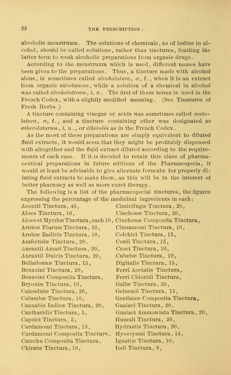 alcoholic menstruum . The solutions of chemicals, as of iodine in al- cohol, should be called solutions, rather than tinctures, limiting the latter term to weak alcoholic preparations from organic drugs , According to the menstruum which is used, different names have been given to the preparations. Thus, a tincture made with alcohol alone, is sometimes called alcoholatura, ce, f., when it is an extract from organic substances, while a solution of a chemical in alcohol was called alcoliolativum, i, n. The first of these terms is used in the French Codex, with a slightly modified meaning. (See Tinctures of Fresh Herbs.) A tincture containing vinegar or acids was sometimes called aceto- latura, cb, t., and a tincture containing ether was designated as oetherolaturum, i, n., or etheroles as in the French Codex. As the most of these preparations are simply equivalent to diluted fluid extracts, it would seem that they might be profitably dispensed with altogether and the fluid extract diluted according to the require- ments of each case. If it is decided to retain this class of pharma- ceutical preparations in future editions of the Pharmacopoeia, it would at least be advisable to give alternate formulae for properly di- luting fluid extracts to make them, as this will be in the interest of better pharmacy as well as more exact therapy , The following is a list of the pharmacopoeial tinctures, the figures expressing the percentage of the medicinal ingredients in each: Aconiti Tinctura, 40, Cimicifugse Tinctura, 20, Aloes Tinctura, 10, Cinchouse Tinctura, 20, Aloes et Myrrhse Tinctura, each 10, Cinchonae Composita Tinctura, Arnicae Flarum Tinctura, 20, Cinnamomi Tinctura, 10, Arnicae Radicis Tinctura, 10, Colchici Tinctura, 15, Asafoetidae Tinctura, 20. Conii Tinctura, 15, Aurantii Amari Tinctura, 20, ' Croci Tinctura, 10, Aurantii Dulcis Tinctura, 20, Cubebse Tinctura, 10, Belladonnae Tinctura, 15, Digitalis Tinctura, 15, Benzoini Tinctura, 20, Ferri Acetatis Tinctura, Benzoini Composita Tinctura, Ferri Chloridi Tinctura, Bryonia? Tinctura, 10, Gallae Tinctura, 20, Calendulse Tinctura, 20, Gelsemii Tinctura, 15, Calumbse Tinctura, 10, Gentianae Composita Tinctura, Cannabis Indicae Tinctura, 20, Guaiaci Tinctura, 20, Cantharidis Tinctura, 5, Guaiaci Ammon lata Tinctura, 20, Capsici Tinctura, 5, Ilumuli Tinctura, 20, Cardamorai Tinctura, 15, Hydrastis Tinctura, 20, Cardaraomi Composita Tinctura, Hyoscyami Tinctura, 15, Catechu Composita Tinctura, Ignatiic Tinctura, 10, Chiratae Tinctura, 10, lodi Tinctura, 8,