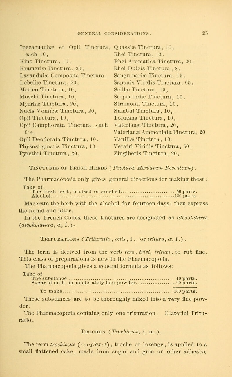 Ipecacimuhae et Opii Tinctura, Quassias Tinctura, 10, each 10, Rhei Tinctura, 12. Kino Tinctura, 10, Ehei Aromatica Tinctura, 20, KrameriiTC Tinctura, 20, Rhei Dulcis Tinctura, 8, Lavanduhie Composita Tinctura, Sanguinarite Tinctura, 15. Lobelite Tinctura, 20, Saponis Viriclis Tinctura, G5, Matico Tinctura, 10, Scillse Tinctura, 15, Moschi Tinctura, 10, Serpentarise Tinctura, 10, MyrrliEe Tinctura, 20, Stramonii Tinctura, 10, Nucis YomicEe Tinctura, 20, Sumbul Tinctura, 10, Opii Tinctura, 10, Tolutana Tinctura, 10, Opii Camphorata Tinctura, each Yalerianas Tinctura, 20, 0- 4. Valerianae AmmoniataTinctura, 20 Opii Deoclorata Tinctura, 10 . Vanillse Tinctura, 10, Physostigraatis Tinctura, 10, Veratri Viriclis Tinctura, 50, Pyrethri Tinctura, 20, Zingiberis Tinctura, 20, Tinctures of Fresh Herbs (Tincturce Herbarum Becentium) . The Pharmacopoeia only gives general directions for making these : Take of The fresh herb, bruised or crushed. 50 parts. Alcohol 100 parts. Macerate the herb with the alcohol for fourteen days; then express the liquid and filter. In the French Codex these tinctures are designated as alcoolatures {alcoholatura, ce, f .). Triturations {TrituraUo, onis, f., or tritura, ce, i.) . The term is derived from the verb tero, trivi, tritum, to rub fine. This class of preparations is new in the Pharmacopoeia. The Pharmacopoeia gives a general formula as follows: Take of The substance 10 parts. Sugar of milk, in moderately fine powder 90 parts. To make 100 parts. These substances are to be thoroughly mixed into a very fine pow- der. The Pharmacopoeia contains only one trituration: Elaterini Tritu- ratio. Troches (Trochiscus, i, m.) . The term trochiscus (rpoxidfco<^) , troche or lozenge, is applied to a small flattened cake, made from sugar and gum or other adhesive