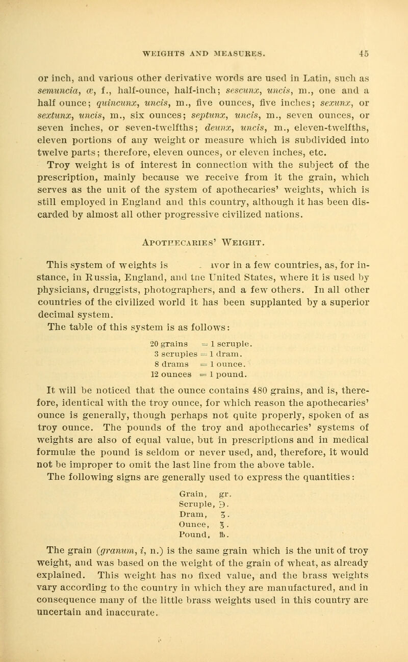 or inch, and various other derivative words are used in Latin, such as semuncia, ce, f., half-ounce, half-inch; sescunx, unois, m., one and a half ounce; quincunx, uncis, m., five ounces, five inches; sexunx, or sextunx, uncis, m., six ounces; septunx, uncis, m., seven ounces, or seven inches, or seven-twelfths; deunx, uncis, m., eleven-twelfths, eleven portions of any weight or measure which is subdivided into twelve parts; therefore, eleven ounces, or eleven inches, etc. Troy weight is of interest in connection with the subject of the prescription, mainly because we receive from it the grain, which serves as the unit of the system of apothecaries' weights, which is still employed in England and this country, although it has been dis- carded by almost all other progressive civilized nations. Apothecaries' Weight. This system of weights is - ivor in a few countries, as, for in- stance, in Russia, England, and tne United States, where it is used by physicians, druggists, photographers, and a few others. In all other countries of the civilized world it has been supplanted by a superior decimal system. The table of this system is as follows: 20 grains = 1 scruple. 3 scruples = 1 dram. 8 drains = 1 ounce. 12 ounces = 1 pound. It will be noticed that the ounce contains 480 grains, and is, there- fore, identical with the troy ounce, for which reason the apothecaries' ounce is generally, though perhaps not quite properly, spoken of as troy ounce. The pounds of the troy and apothecaries' systems of weights are also of equal value, but in prescriptions and in medical formulae the pound is seldom or never used, and, therefore, it would not be improper to omit the last line from the above table. The following signs are generally used to express the quantities: Grain, gr. Scruple, 9. Dram, 5. Ounce, §. Pound, ft). The grain (granum, i, n.) is the same grain which is the unit of troy weight, and was based on the weight of the grain of wheat, as already explained. This weight has no fixed value, and the brass weights vary according to the country in which they are manufactured, and in consequence many of the little brass weights used in this country are uncertain and inaccurate.