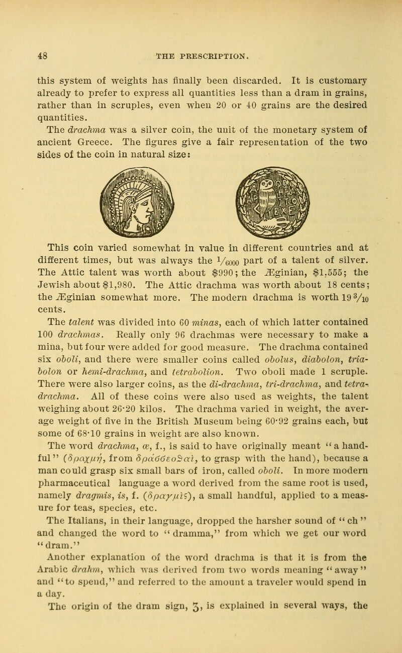 this system of weights has finally been discarded. It is customary already to prefer to express all quantities less than a dram in grains, rather than in scruples, even when 20 or 40 grains are the desired quantities. The drachma was a silver coin, the unit of the monetary system of ancient Greece. The figures give a fair representation of the two sides of the coin in natural size: This coin varied somewhat in value in different countries and at different times, but was always the Veooo P^i* of a talent of silver. The Attic talent was worth about $990; the ^ginian, $1,555; the Jewish about $1,980. The Attic drachma was worth about 18 cents; the ^ginian somewhat more. The modern drachma is worth 19 Vio cents. The talent was divided into 60 minas, each of vs^hich latter contained 100 drachmas. Eeally only 96 drachmas were necessary to make a mina, but four were added for good measure. The drachma contained six oboli, and there were smaller coins called obolus, diabolon, tria- holon or hemi-drachma, and tetraholion. Two oboli made 1 scruple. There were also larger coins, as the di-drachma, tri-drachma, and tetra-. drachma. All of these coins were also used as weights, the talent weighing about 2G-20 kilos. The drachma varied in weight, the aver- age weight of five in the British Museum being 60-92 grains each, but some of 68-10 grains in weight are also known. The word drachma, ce, f., is said to have originally meant  a hand- ful  (dpaxMV, from dpaddso^ai, to grasp with the hand), because a man could grasp six small bars of iron, called oboli. In more modern pharmaceutical language a word derived from the same root is used, namely dragmis, is, f. (dpa^juH^, a small handful, applied to a meas- ure for teas, species, etc. The Italians, in their language, dropped the harsher sound of '< ch  and changed the word to  dramma, from which we get our word dram. Another explanation of the word drachma is that it is from the Arabic drahrn, which was derived from two words meaning *'away and **to spend, and referred to the amount a traveler would spend in a day. The origin of the dram sign, 5? is explained in several ways, the