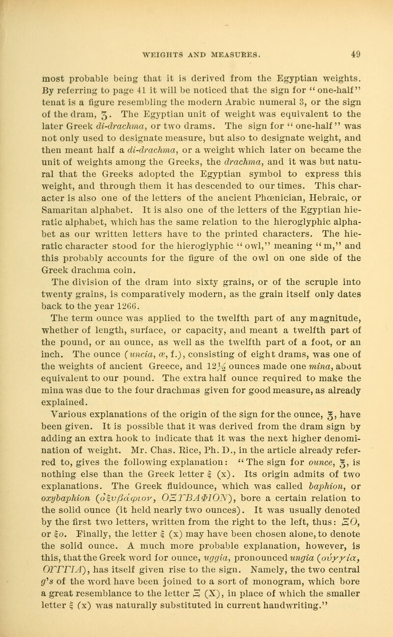 most probable being that it is derived from the Egyptian weights. By referring to page 41 it will be noticed that the sign for  one-half tenat is a figure resembling the modern Arabic numeral 3, or the sign of the dram, 5 • The Egyptian unit of weight was equivalent to the later Greek di-drachma, or two drams. The sign for  one-half  was not only used to designate measure, but also to designate weight, and then meant half a di-drachma, or a weight which later on became the unit of weights among the Greeks, the drachma, and it was but natu- ral that the Greeks adopted the Egyptian symbol to express this weight, and through them it has descended to our times. This char- acter is also one of the letters of the ancient Phoenician, Hebraic, or Samaritan alphabet. It is also one of the letters of the Egyptian hie- ratic alphabet, which has the same relation to the hieroglyphic alpha- bet as our written letters have to the printed characters. The hie- ratic character stood for the hieroglyphic  owl, meaning m, and this probably accounts for the figure of the owl on one side of the Greek drachma coin. The division of the dram into sixty grains, or of the scruple into twenty grains, is comparatively modern, as the grain itself only dates back to the year 1266. The term ounce was applied to the twelfth part of any magnitude, whether of length, surface, or capacity, and meant a twelfth part of the pound, or an ounce, as well as the twelfth part of a foot, or an inch. The ounce (uncia, ce, i.), consisting of eight drams, was one of the weights of ancient Greece, and 12)^ ounces made one mina, about equivalent to our pound. The extra half ounce required to make the mina was due to the four drachmas given for good measure, as already explained. Various explanations of the origin of the sign for the ounce, g, have been given. It is possible that it was derived from the dram sign by adding an extra hook to indicate that it was the next higher denomi- nation of weight. Mr. Chas. Eice, Ph. D., in the article already refer- red to, gives the following explanation: The sign for ounce, §, is nothing else than the Greek letter ^ (x). Its origin admits of two explanations. The Greek fluidounce, which was called baphion, or oxyhaphion (oqv/3d(piov, 0^2^BA$I0N), bore a certain relation to the solid ounce (it held nearly two ounces). It was usually denoted by the first two letters, written from the right to the left, thus: /E^O, or ^o. Finally, the letter ^ (x) may have been chosen alone, to denote the solid ounce. A much more probable explanation, however, is this, that the Greek word for ounce, uggia, pronounced ungia {ovyyia, own A), has itself given rise to the sign. Namely, the two central gr's of the word have been joined to a sort of monogram, which bore a great resemblance to the letter ^ (X), in place of which the smaller letter ^ (x) was naturally substituted in current handwriting.