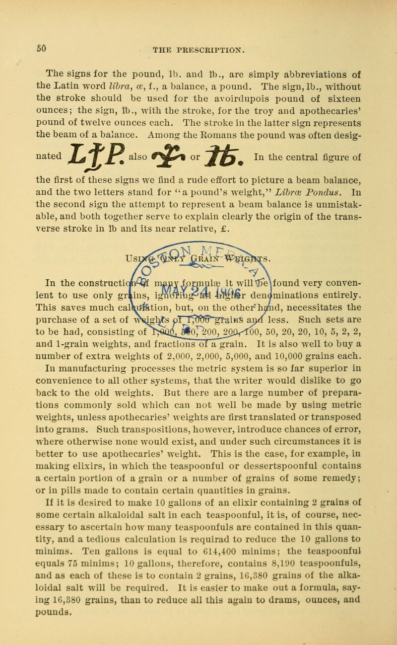 The signs for the pound, lb. and R)., are simply abbreviations of the Latin Avord libra, ce, f., a balance, a pound. The sign, lb., without the stroke should be used for the avoirdupois pound of sixteen ounces; the sign, R)., with the stroke, for the troy and apothecaries' pound of twelve ounces each. The stroke in the latter sign represents the beam of a balance. Among the Eomans the pound was often desig- nated /^ / r\ also Cy^^ or Mr% In the central figure of Zf'i?^i°'2F»»:?fr. the first of these signs we find a rude effort to picture a beam balance, and the two letters stand for a pound's weight, LibrcE Pondus. In the second sign the attempt to represent a beam balance is unmistak- able, and both together serve to explain clearly the origin of the trans- verse stroke in lb and its near relative, £. In the constructiofti^ many ipmiul® it willt5e\found very conven- ient to use only griins, ignmm^ml W^iiBr denominations entirely. This saves much calWfetion, but, on the other hamd, necessitates the purchase of a set of w^l^s pt I^^f^f^^-aifiiS SLnd less. Such sets are to be had, consisting ot^!^;^ai^oY200^_2^ilr^O, 50, 20, 20, 10, 5, 2, 2, and 1-grain weights, and fractions of a grain. It is also well to buy a number of extra weights of 2,000, 2,000, 5,000, and 10,000 grains each. In manufacturing processes the metric system is so far superior in convenience to all other systems, that the writer would dislike to go back to the old weights. But there are a large number of prepara- tions commonly sold which can not well be made by using metric weights, unless apothecaries' weights are first translated or transposed into grams. Such transpositions, however, introduce chances of error, where otherwise none would exist, and under such circumstances it is better to use apothecaries' weight. This is the case, for example, in making elixirs, in which the teaspoonful or dessertspoonful contains a certain portion of a grain or a number of grains of some remedy; or in pills made to contain certain quantities in grains. If it is desired to make 10 gallons of an elixir containing 2 grains of some certain alkaloidal salt in each teaspoonful, it is, of course, nec- essary to ascertain how many teaspoonfuls are contained in this quan- tity, and a tedious calculation is requirad to reduce the 10 gallons to minims. Ten gallons is equal to 614,400 minims; the teaspoonful equals 75 minims; 10 gallons, therefore, contains 8,1130 teaspoonfuls, and as each of these is to contain 2 grains, 1G,380 grains of the alka- loidal salt will be required. It is easier to make out a formula, say- ing 1G,380 grains, than to reduce all this again to drams, ounces, and pounds.