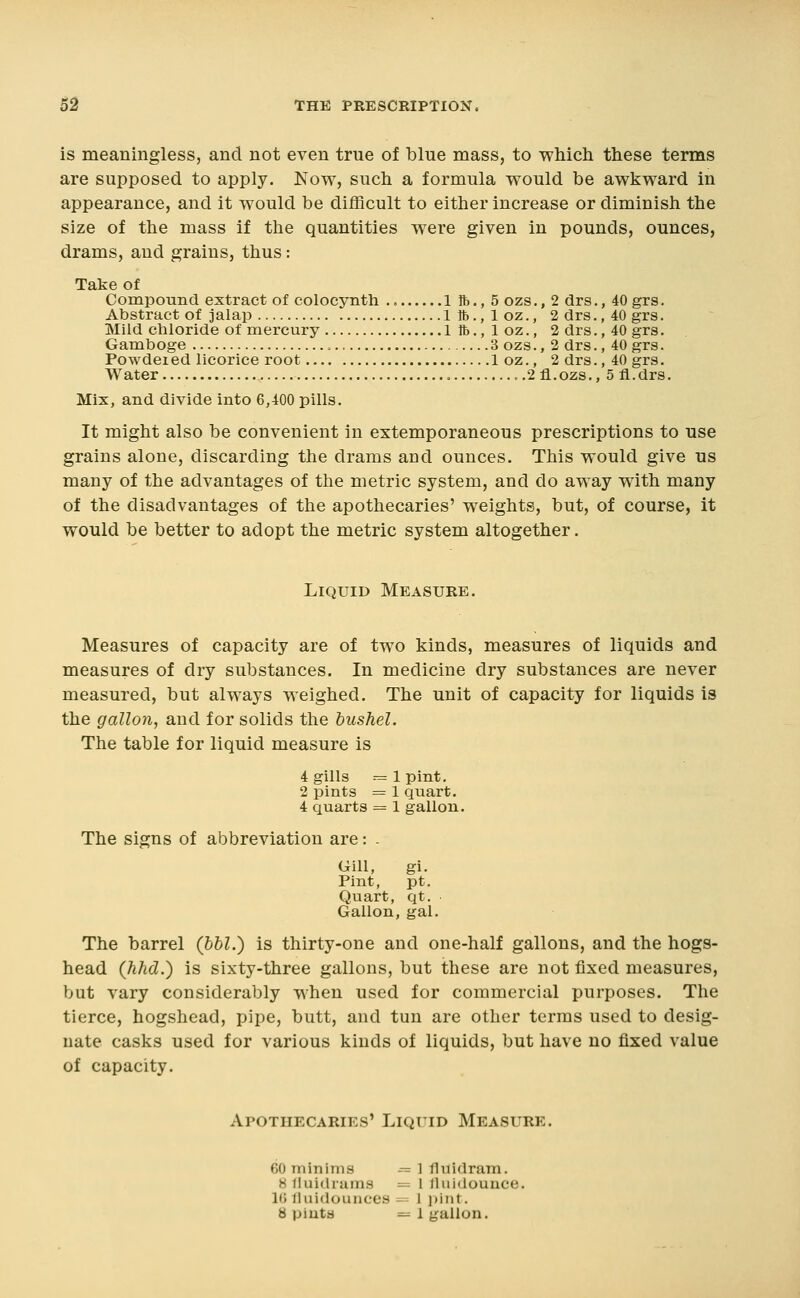 is meaningless, and not even true of blue mass, to which these terms are supposed to apply. Now, such a formula would be awkward in appearance, and it would be difficult to either increase or diminish the size of the mass if the quantities were given in pounds, ounces, drams, and grains, thus: Take of Compound extract of colocynth 1 ft., 5 ozs., 2 drs., 40 grs. Abstract of jalap lft.,loz., 2 drs., 40 grs. Mild chloride of mercury lft.,loz., 2drs.,40grs. Gamboge 3 ozs., 2 drs., 40 grs. Powdeied licorice root loz., 2drs.,40grs. Water , .2 fl.ozs., 5 fl.drs. Mix, and divide into 6,400 pills. It might also be convenient in extemporaneous prescriptions to use grains alone, discarding the drams and ounces. This would give us many of the advantages of the metric system, and do away with many of the disadvantages of the apothecaries' weights, but, of course, it would be better to adopt the metric system altogether. Liquid Measure. Measures of capacity are of two kinds, measures of liquids and measures of dry substances. In medicine dry substances are never measured, but always weighed. The unit of capacity for liquids is the gallon, and for solids the bushel. The table for liquid measure is 4 gills — 1 pint. 2 pints = 1 quart. 4 quarts = 1 gallon. The signs of abbreviation are: . Gill, gi. Pint, pt. Quart, qt. Gallon, gal. The barrel (&6Z.) is thirty-one and one-half gallons, and the hogs- head (AM.) is sixty-three gallons, but these are not fixed measures, but vary considerably when used for commercial purposes. The tierce, hogshead, pipe, butt, and tun are other terms used to desig- nate casks used for various kinds of liquids, but have no fixed value of capacity. Apothecaries' Liquid Measure. 60 minims ^ 1 fluidram. 8 lluidrums = 1 lluidounce. 1(5 lluidounces ■--- 1 pint. 8 piuta — 1 gallon.