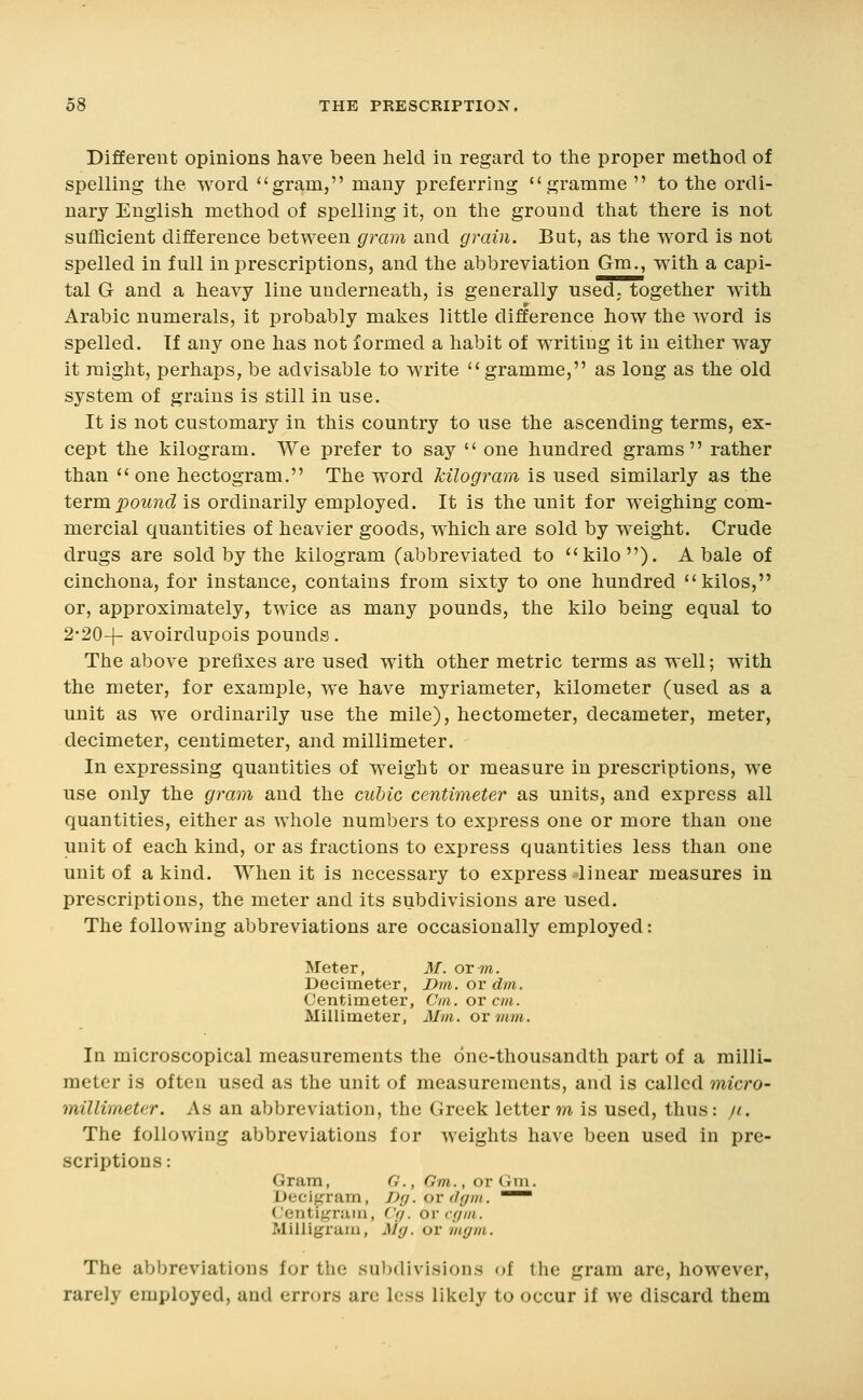 Different opinions have been held in regard to the proper method of spelling the word gram, many preferring gramme  to the ordi- nary English method of spelling it, on the ground that there is not sufficient difference between gram and grain. But, as the word is not spelled in full in prescriptions, and the abbreviation Gm., with a capi- tal G and a heavy line underneath, is generally used, together with Arabic numerals, it probably maizes little difference how the word is spelled. If any one has not formed a habit of writing it in either way it might, perhaps, be advisable to MTite gramme, as long as the old system of grains is still in use. It is not customary in this country to use the ascending terms, ex- cept the kilogram. We prefer to say  one hundred grams rather than  one hectogram. The word kilogram is used similarly as the tQxm.pound is ordinarily employed. It is the unit for weighing com- mercial quantities of heavier goods, which are sold by weight. Crude drugs are sold by the kilogram (abbreviated to kilo). A bale of cinchona, for instance, contains from sixty to one hundred kilos, or, approximately, twice as many pounds, the kilo being equal to 2-20-j- avoirdupois pounds. The above prefixes are used with other metric terms as well; with the meter, for example, we have myriameter, kilometer (used as a unit as we ordinarily use the mile), hectometer, decameter, meter, decimeter, centimeter, and millimeter. In expressing quantities of weight or measure in prescriptions, we use only the gram and the cubic centimeter as units, and express all quantities, either as whole numbers to express one or more than one unit of each kind, or as fractions to express quantities less than one unit of a kind. When it is necessary to express linear measures in prescriptions, the meter and its subdivisions are used. The following abbreviations are occasionally employed: Meter, M. or to. Decimeter, Dm. or dm. Centimeter, Cm. ov cm. Millimeter, Mm. or mm. In microscopical measurements the one-thousandth part of a milli- meter is often used as the unit of measurements, and is called micro- millimeter. As an abbreviation, the Greek letter m is used, thus: /i. The following abbreviations for weights have been used in pre- scriptions : Gram, G., Gm., or Gm. Decigram, J)g. or dgm. ^~ Centigram, C(/. ov cf/m. Milligram, My. or liiffm. The abbreviations for the sul)divisions of the gram are, however, rarely employed, and errors arc less likely to occur if we discard them