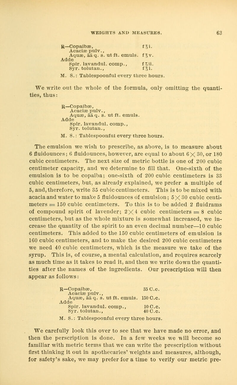 R—Copaibae, fji. Acaciaepulv., Aquae, aa q. s. ut ft. emuls. fgv. Adde Spir. lavandul. comp., f Sii- Syr. tolutan., fgi, M. S.: Tablespoonful every three hours. We write out the whole of the formula, only omitting the quanti- ties, thus: R—Copaibae, Acaciaepulv., Aqu«, aaq. s. ut ft. emuls. Adde Spir. lavandul. comp., Syr. tcrlutan., M. S.: Tablespoonful every three hours. The emulsion we wish to prescribe, as above, is to measure about 6 fluidounces; 6 fluidounces, however, are equal to about 6X 30, or 180 cubic centimeters. The next size of metric bottle is one of 200 cubic centimeter capacity, and we determine to fill that. One-sixth of the emulsion is to be copaiba; one-sixth of 200 cubic centimeters is 33 cubic centimeters, but, as already explained, we prefer a multiple of 5, and, therefore, write 35 cubic centimeters. This is to be mixed with acacia and water to make 5 fluidounces of emulsion; 5X 30 cubic centi- meters = 150 cubic centimeters. To this is to be added 2 fluidrams of compound spirit of lavender; 2X4 cubic centimeters = 8 cubic centimeters, but as the whole mixture is somewhat increased, we in- crease the quantity of the spirit to an even decimal number—10 cubic centimeters. This added to the 150 cubic centimeters of emulsion is 160 cubic centimeters, and to make the desired 200 cubic centimeters we need 40 cubic centimeters, which is the measure we take of the syrup. This is, of course, a mental calculation, and requires scarcely as much time as it takes to read it, and then we write down the quanti- ties after the names of the ingredients. Our prescription will then appear as follows: R—Copaibae, 35 C. c. Acaciaepulv., Aquae, aa q. s. ut ft. emuls. 150 C.c. Adde Spir. lavandul. comp., 10 C.c. Syr. tolutan., 40 C.c. M. S.: Tablespoonful every three hours. We carefully look this over to see that we have made no error, and then the perscription is done. In a few weeks we will become so familiar with metric terms that we can write the prescription without first thinking it out in apothecaries' weights and measures, although, iQr safety's sake, we may prefer for a time to verify our metric pre-