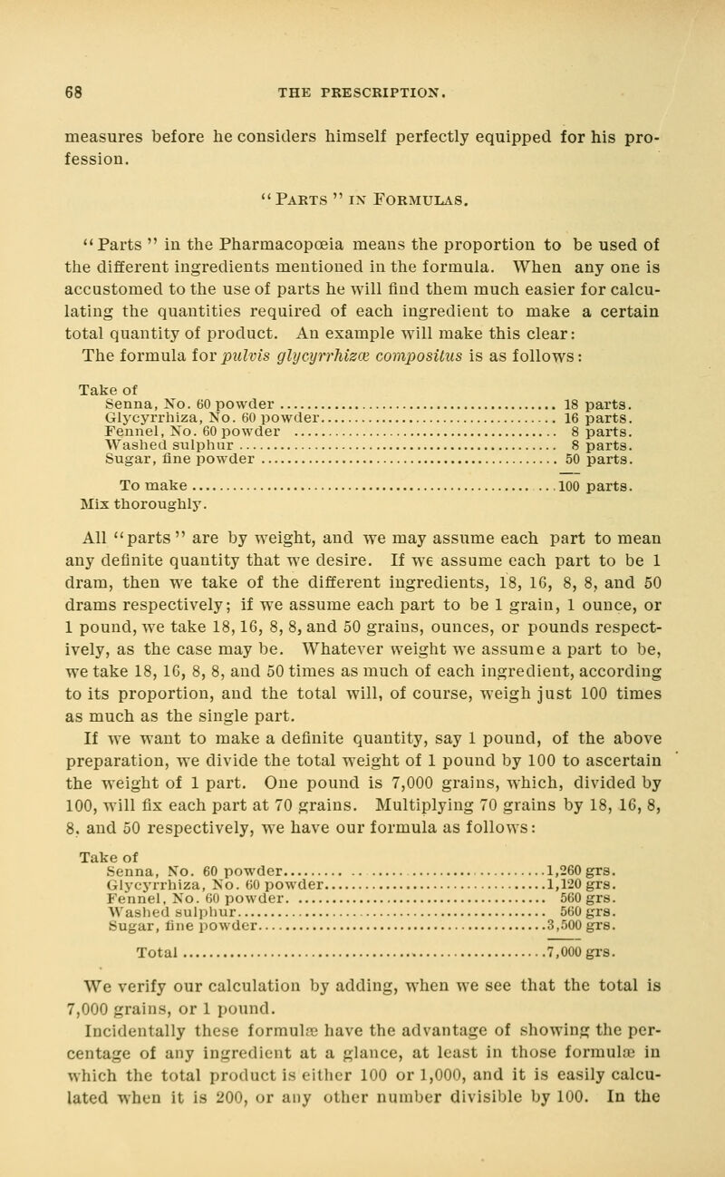 measures before he considers himself perfectly equipped for his pro- fession.  Parts  in Formulas. Parts  in the Pharmacopoeia means the proportion to be used of the different ingredients mentioned in the formula. When any one is accustomed to the use of parts he will find them much easier for calcu- lating the quantities required of each ingredient to malie a certain total quantity of product. An example will make this clear: The formula for pulvis glycyrrhizce composUus is as follows: Take of Senna, No. 60 powder 18 parts. Glycyrrhiza, No. 60 powder 16 parts. Fennel, No. 60 powder 8 parts. Washed sulphur 8 parts. Sugar, fine powder 50 parts. To make .100 parts. Mix thoroughly. All parts  are by weight, and we may assume each part to mean any definite quantity that we desire. If we assume each part to be 1 dram, then we take of the different ingredients, 18, 16, 8, 8, and 50 drams respectively; if we assume each part to be 1 grain, 1 ounce, or 1 pound, we take 18,16, 8, 8, and 50 grains, ounces, or pounds respect- ively, as the case may be. Whatever weight we assume a part to be, we take 18, 16, 8, 8, and 50 times as much of each ingredient, according to its proportion, and the total will, of course, weigh just 100 times as much as the single part. If we want to make a definite quantity, say 1 pound, of the above preparation, we divide the total weight of 1 pound by 100 to ascertain the weight of 1 part. One pound is 7,000 grains, which, divided by 100, will fix each part at 70 grains. Multiplying 70 grains by 18, 16, 8, 8, and 50 respectively, we have our formula as follows: Take of Senna, No. 60 powder 1,260 grs. Glycyrrhiza, No. 60 powder 1,120 grs. Fennel, No. 60 powder 560 grs. Washed sulphur 560 grs. Sugar, line powder 3,500 grs. Total 7,000 grs. We verify our calculation by adding, when we see that the total is 7,000 grains, or 1 pound. Incidentally these forraulre have the advantage of showing the per- centage of any ingredient at a glance, at least in those formula? in which the total product is either 100 or 1,000, and it is easily calcu- lated when it is 200, or any otlicr number divisible by 100. In the
