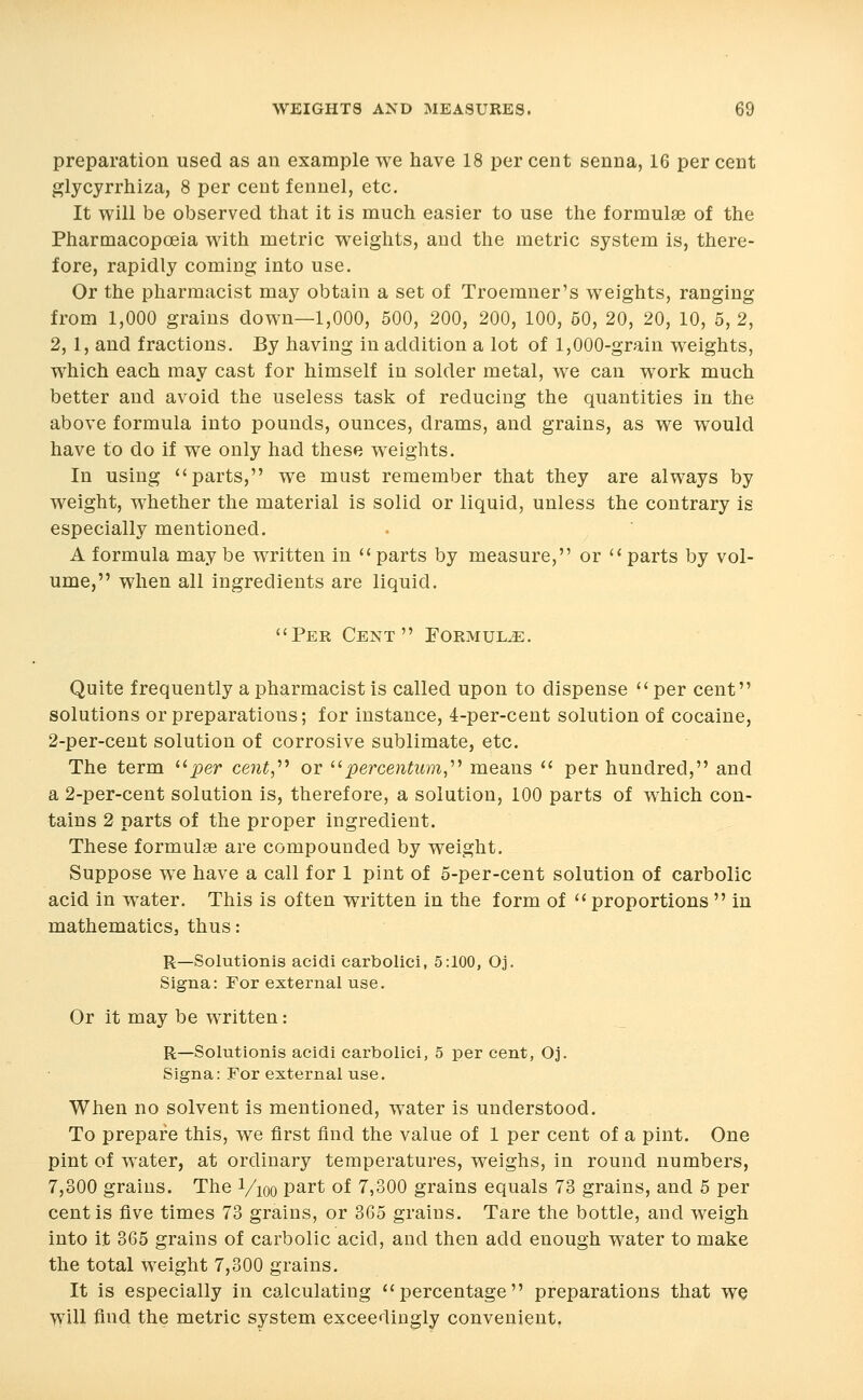 preparation used as an example we have 18 per cent senna, 16 per cent glycyrrhiza, 8 per cent fennel, etc. It will be observed that it is much easier to use the formulae of the Pharmacopoeia with metric weights, and the metric system is, there- fore, rapidly coming into use. Or the pharmacist may obtain a set of Troemner's weights, ranging from 1,000 grains down—1,000, 500, 200, 200, 100, 60, 20, 20, 10, 5, 2, 2, 1, and fractions. By having in addition a lot of 1,000-grain weights, which each may cast for himself in solder metal, we can work much better and avoid the useless tasls of reducing the quantities in the above formula into pounds, ounces, drams, and grains, as we would have to do if we only had these weights. In using parts, we must remember that they are always by weight, whether the material is solid or liquid, unless the contrary is especially mentioned. A formula may be written in  parts by measure, or  parts by vol- ume, when all ingredients are liquid. Per Cent Formula. Quite frequently a pharmacist is called upon to dispense  per cent solutions or preparations; for instance, 4-per-cent solution of cocaine, 2-per-cent solution of corrosive sublimate, etc. The term ^^per cent,^'* or ''percentum,^^ means  per hundred, and a 2-per-cent solution is, therefore, a solution, 100 parts of which con- tains 2 parts of the proper ingredient. These formulae are compounded by weight. Suppose we have a call for 1 pint of 5-per-cent solution of carbolic acid in water. This is often written in the form of  proportions  in mathematics, thus: R—Solutionis acidi carbolici, 5:100, Oj. Signa: For external use. Or it may be written: R—Solutionis acidi carbolici, 5 per cent, Oj. Signa: For external use. When no solvent is mentioned, water is understood. To prepare this, we first find the value of 1 per cent of a pint. One pint of water, at ordinary temperatures, weighs, in round numbers, 7,300 grains. The Vioo part of 7,300 grains equals 73 grains, and 5 per cent is five times 73 grains, or 365 grains. Tare the bottle, and weigh into it 365 grains of carbolic acid, and then add enough water to make the total Weight 7,300 grains. It is especially in calculating percentage preparations that w^ vvill find the metric system exceedingly convenient.
