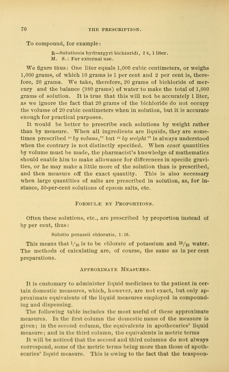 To compound, for example: R—Solutionis hydrargyri bichioridi, 2 5^, 1 liter. M. S.: For external use. We figure thus: One liter equals 1,000 cubic centimeters, or weighs 1,000 grams, of which 10 grams is 1 per cent and 2 per cent is, there- fore, 20 grams. We take, therefore, 20 grams of bichloride of mer- cury and the balance (980 grams) of water to make the total of 1,000 grams of solution. It is true that this will not be accurately 1 liter, as we ignore the fact that 20 grams of the bichloride do not occupy the volume of 20 cubic centimeters when in solution, but it is accurate enough for practical purposes. It would be better to prescribe such solutions by weight rather than by measure. When all ingredients are liquids, they are some- times prescribed '' hy volume^'''' but  hy weight'''' is always understood when the contrary is not distinctly specified. When exact quantities by volume must be made, the pharmacist's knowledge of mathematics should enable him to make allowance for differences in specific gravi- ties, or he may make a little more of the solution than is prescribed, and then measure off the exact quantity. This is also necessary when large quantities of salts are prescribed in solution, as, for in- stance, 60-per-cent solutions of epsom salts, etc. Formula by Proportions. Often these solutions, etc., are prescribed by proportion instead of by per cent, thus: Solutio potassii chloratis, 1:16. This means that Vie is to be chlorate of potassium and ^Vie water. The methods of calculating are, of course, the same as in per cent preparations. Approximate Measures. It is customary to administer liquid medicines to the patient in cer- tain domestic measures, which, however, are not exact, but only ap- proximate equivalents of the liquid measures employed in compound- ing and dispensing. The following table includes the most useful of these approximate measures. In the first column the domestic name of the measure is given; in the second column, the equivalents in apothecaries' liquid measure; and in the third column, tlie equivalents in metric terms It will be noticed that the second and third columns do not always correspond, some of the metric terms being more than those of apoth- ecaries' liquid measure. This is owing to the fact that the teaspoon-