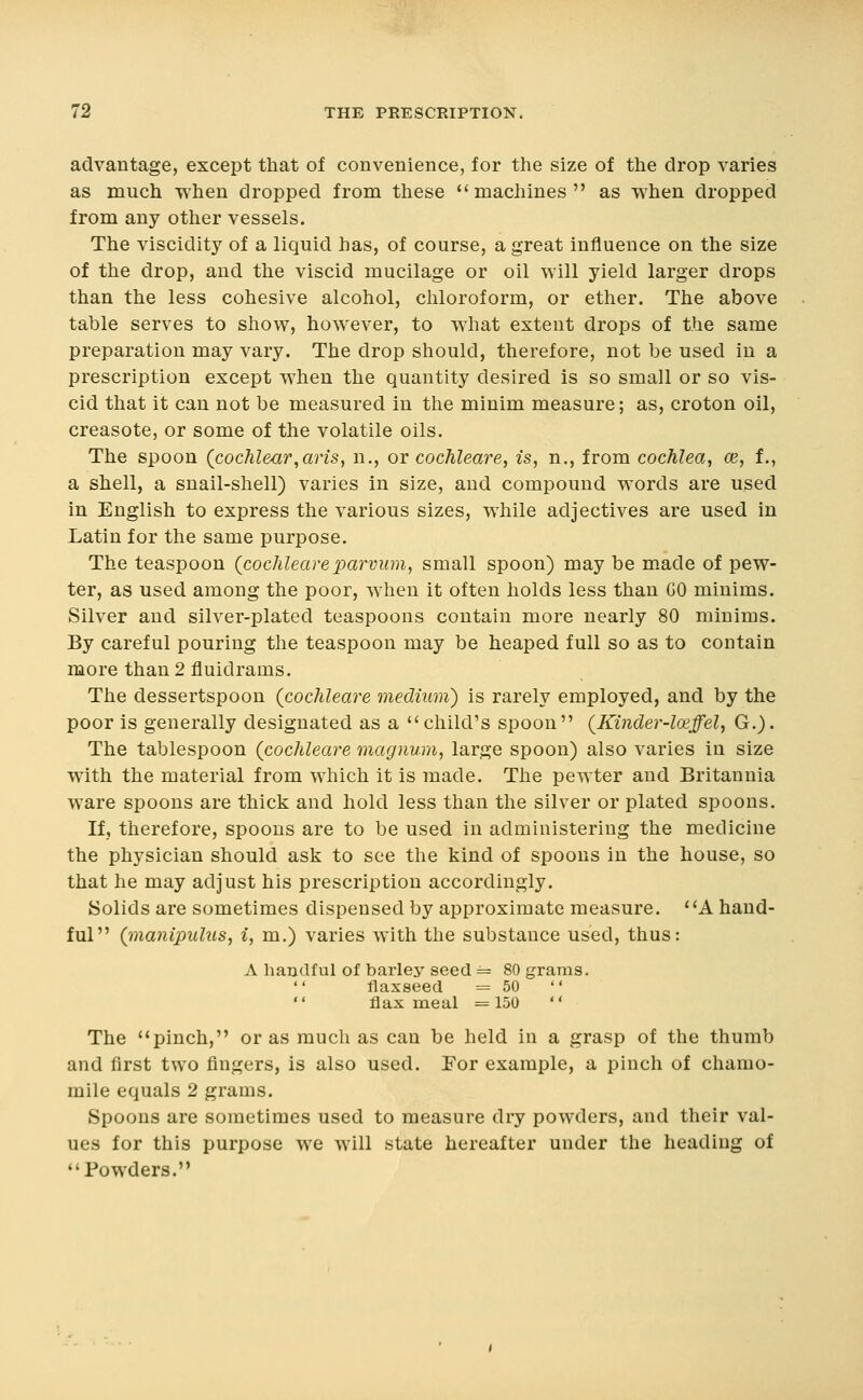 advantage, except that of convenience, for the size of the drop varies as much when dropped from these ''machines as when dropped from any other vessels. The viscidity of a liquid has, of course, a great influence on the size of the drop, and the viscid mucilage or oil will yield larger drops than the less cohesive alcohol, chloroform, or ether. The above table serves to show, however, to what extent drops of the same preparation may vary. The drop should, therefore, not be used in a prescription except when the quantity desired is so small or so vis- cid that it can not be measured in the minim measure; as, croton oil, creasote, or some of the volatile oils. The spoon (cochlear,arts, n., or cochleare, is, n., from cochlea, m, f., a shell, a snail-shell) varies in size, and compound words are used in English to express the various sizes, while adjectives are used in Latin for the same purpose. The teaspoon (cochleareparvum, small spoon) may be made of pew- ter, as used among the poor, when it often holds less than GO minims. Silver and silver-plated teaspoons contain more nearly 80 minims. By careful pouring the teaspoon may be heaped full so as to contain more than 2 fluidrams. The dessertspoon {cochleare medium) is rarely employed, and by the poor is generally designated as a child's spoon {Kinder-loeffel^ G.). The tablespoon (cochleare magnum, large spoon) also varies in size with the material from which it is made. The pewter and Britannia ware spoons are thick and hold less than the silver or plated spoons. If, therefore, spoons are to be used in administering the medicine the physician should ask to see the kind of spoons in the house, so that he may adjust his prescription accordingly. Solids are sometimes dispensed by approximate measure. ' 'A hand- ful (manipulus, i, m.) varies with the substance used, thus: A handful of barley seed = 80 grams, flaxseed =50   flax meal = 150  The pinch, or as much as can be held in a grasp of the thumb and first two fingers, is also used. For example, a pinch of chamo- mile equals 2 grams. Spoons are sometimes used to measure dry powders, and their val- ues for this purpose we will state hereafter under the heading of Powders.