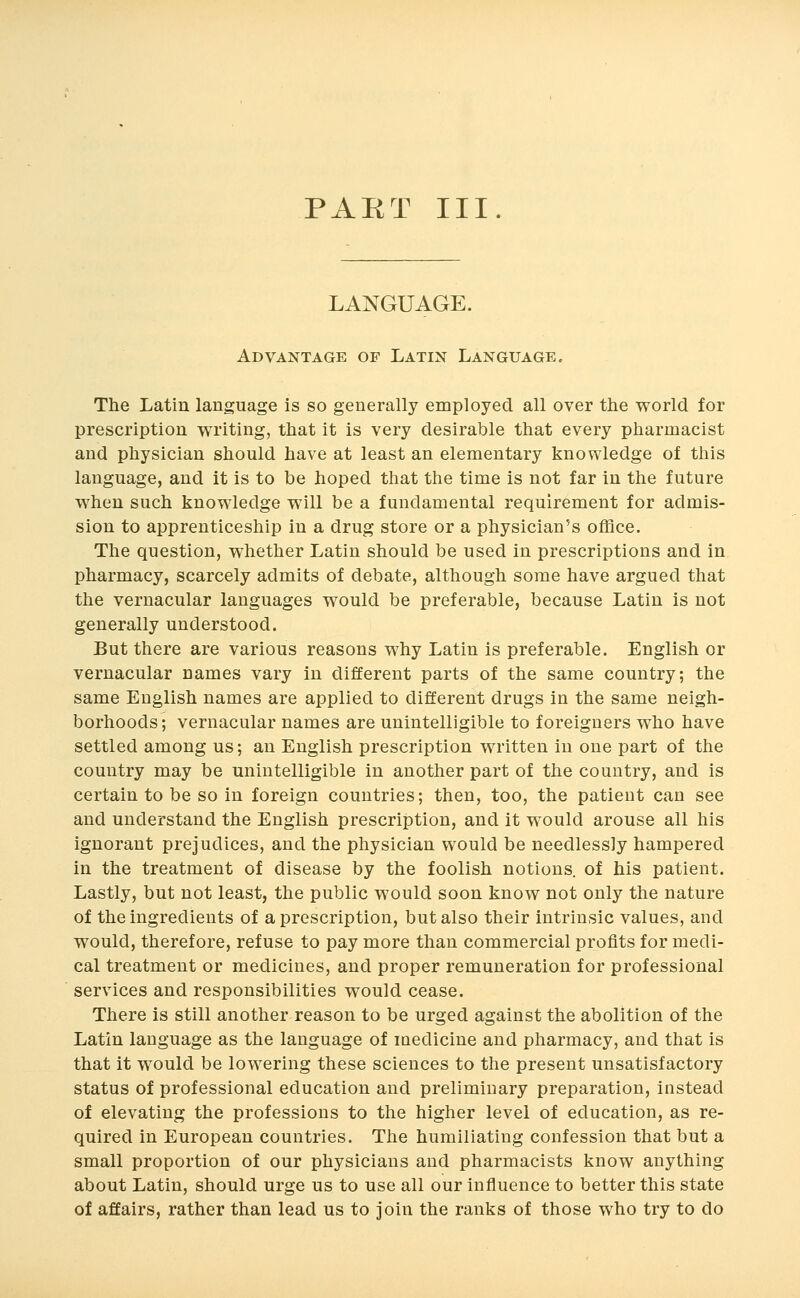 PAET III. LANGUAGE. Advantage of Latin Language. The Latin language is so generally employed all over the world for prescription writing, that it is very desirable that every pharmacist and physician should have at least an elementary knowledge of this language, and it is to be hoped that the time is not far in the future when such knowledge will be a fundamental requirement for admis- sion to apprenticeship in a drug store or a physician's office. The question, whether Latin should be used in prescriptions and in pharmacy, scarcely admits of debate, although some have argued that the vernacular languages would be preferable, because Latin is not generally understood. But there are various reasons why Latin is preferable. English or vernacular names vary in different parts of the same country; the same English names are applied to different drugs in the same neigh- borhoods ; vernacular names are unintelligible to foreigners who have settled among us; an English prescription written in one part of the country may be unintelligible in another part of the country, and is certain to be so in foreign countries; then, too, the patient can see and understand the English prescription, and it would arouse all his ignorant prejudices, and the physician would be needlessly hampered in the treatment of disease by the foolish notions, of his patient. Lastly, but not least, the public would soon know not only the nature of the ingredients of a prescription, but also their intrinsic values, and would, therefore, refuse to pay more than commercial profits for medi- cal treatment or medicines, and proper remuneration for professional services and responsibilities would cease. There is still another reason to be urged against the abolition of the Latin language as the language of laedicine and pharmacy, and that is that it would be lowering these sciences to the present unsatisfactory status of professional education and preliminary preparation, instead of elevating the professions to the higher level of education, as re- quired in European countries. The humiliating confession that but a small proportion of our physicians and pharmacists know anything about Latin, should urge us to use all our influence to better this state of affairs, rather than lead us to join the ranks of those who try to do