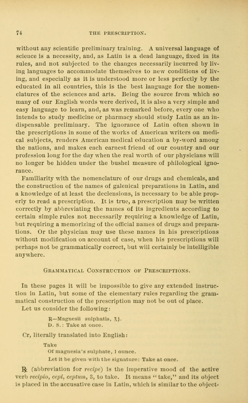 without any scientific preliminary training. A universal language of science is a necessity, and, as Latin is a dead language, fixed in its rules, and not subjected to the changes necessarily incurred by liv- ing languages to accommodate themselves to new conditions of liv- ing, and especially as it is understood more or less perfectly by the educated in all countries, this is the best language for the nomen- clatures of the sciences and arts. Being the source from which so many of our English words were derived, it is also a very simple and easy language to learn, and, as was remarked before, every one who intends to study medicine or pharmacy should study Latin as an in- dispensable preliminary. The ignorance of Latin often shown in the prescriptions in some of the works of American writers on medi- cal subjects, renders American medical education a by-word among the nations, and makes each earnest friend of our country and our profession long for the day when the real worth of our physicians will no longer be hidden under the bushel measure of philological igno- rance. Familiarity with the nomenclature of our drugs and chemicals, and the construction of the names of galenical preparations in Latin, and a knowledge of at least the declensions, is necessary to be able prop- erly to read a prescription. It is true, a prescription may be written correctly by abbreviating the names of its ingredients according to certain simple rules not necessarily requiring a knowledge of Latin, but requiring a memorizing of the official names of drugs and prepara- tions. Or the physician may use these names in his prescriptions without modification on account of case, when his prescriptions will perhaps not be grammatically correct, but will certainly be intelligible anywhere. Grammatical Construction of Prescriptions. In these pages it will be impossible to give any extended instruc- tion in Latin, but some of the elementary rules regarding the gram- matical construction of the prescription may not be out of place. Let us consider the following: R—Magnesii sulpliatis, ^j. D. S.: Take at once. Cr, literally translated into English: Take Of magnesia's sulphate, ] ounce. Let it be given with the signature: Take at once, I^ (abbreviation for recipe) is the imperative mood of the active verb recipio, cepi, ceptum, 3, to take. It means '* take, and its object is placed in the accusative case in Latin, which is similar to the object-