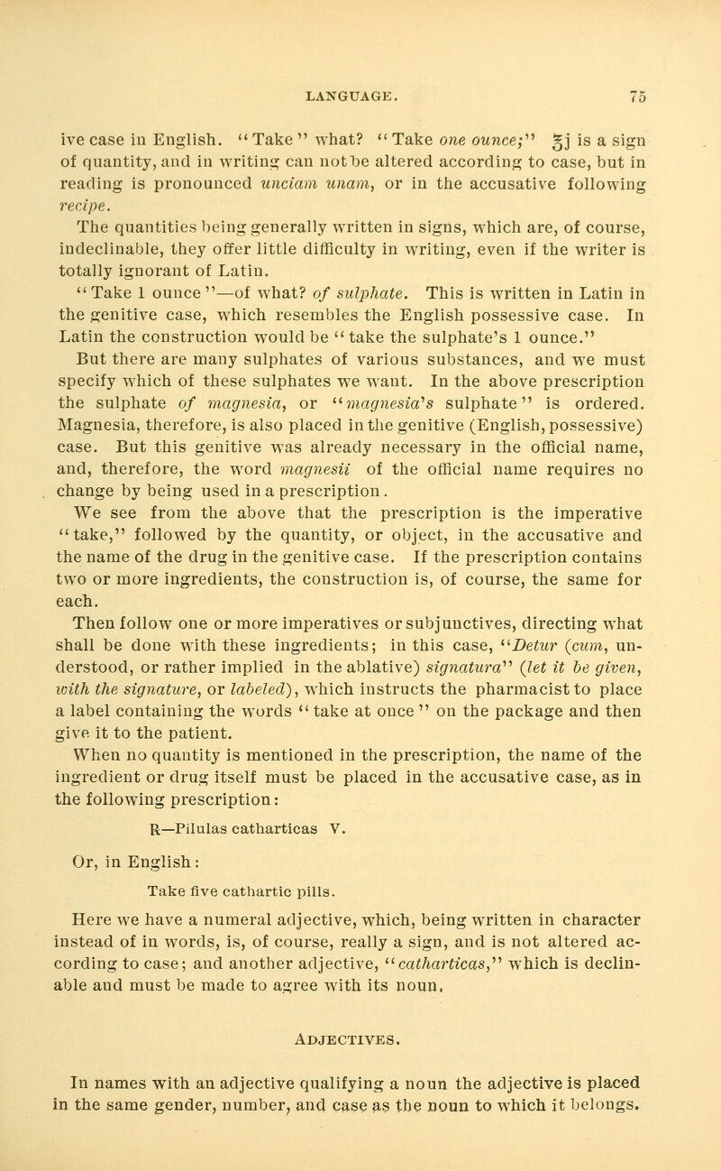 ive case in English. '' Take  what? '' Take one ounce;'''' gj is a sign of quantity, and in writing can not be altered according to case, but in reading is pronounced unciam imam, or in the accusative following recipe. The quantities being generally written in signs, which are, of course, indeclinable, they offer little difficulty in writing, even if the writer is totally ignorant of Latin.  Take 1 ounce —of what? of sulphate. This is written in Latin in the genitive case, which resembles the English possessive case. In Latin the construction would be take the sulphate's 1 ounce. But there are many sulphates of various substances, and we must specify which of these sulphates we want. In the above prescription the sulphate of magnesia, or ^^magnesia''s sulphate is ordered. Magnesia, therefore, is also placed in the genitive (English, possessive) case. But this genitive was already necessary in the official name, and, therefore, the word magnesii of the official name requires no change by being used in a prescription. We see from the above that the prescription is the imperative take, followed by the quantity, or object, in the accusative and the name of the drug in the genitive case. If the prescription contains two or more ingredients, the construction is, of course, the same for each. Then follow one or more imperatives or subjunctives, directing what shall be done with these ingredients; in this case, ^^Betur (cum, un- derstood, or rather implied in the ablative) signatura'''' (let it he given, with the signature, or labeled), which instructs the pharmacist to place a label containing the words  take at once  on the package and then give it to the patient. When no quantity is mentioned in the prescription, the name of the ingredient or drug itself must be placed in the accusative case, as in the following prescription: R—Pilulas catharticas V. Or, in English: Take five cathartic pills. Here we have a numeral adjective, which, being written in character instead of in words, is, of course, really a sign, and is not altered ac- cording to case; and another adjective, ^^catharticas,''' which is declin- able and must be made to agree with its noun. Adjectives. In names with an adjective qualifying a noun the adjective is placed in the same gender, number^ and case as the noun to which it belongs.