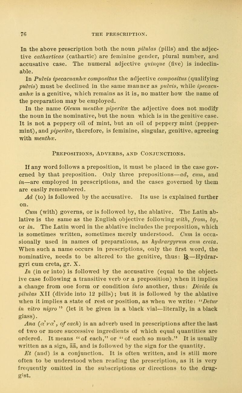 In the above prescription both the noun pilulas (pills) and the adjec- tive catharticas (cathartic) are feminine gender, plural number, and accusative case. The numeral adjective quinque (five) is indeclin- able. In Pulvis ipecacuanhce compositus the adjective compositus (qualifying pulvis) must be declined in the same manner as pulvis, while ipecacu- anhce is a genitive, which remains as it is, no matter how the name of the preparation may be employed. In the name Oleum menthce piperitce the adjective does not modify the noun in the nominative, but the noun which is in the genitive case. It is not a peppery oil of mint, but an oil of peppery mint (pepper- mint), and i)ipenYce, therefore, is feminine, singular, genitive, agreeing with menthoe. Prepositions, Adverbs, and Conjunctions. If any word follows a preposition, it must be placed in the case gov- erned by that preposition. Only three prepositions—ad, cum, and in—are employed in prescriptions, and the cases governed by them are easily remembered. Ad (to) is followed by the accusative. Its use is explained further on. Cum (with) governs, or is followed by, the ablative. The Latin ab- lative is the same as the English objective following icith, from, by, or in. The Latin word in the ablative includes the preposition, which is sometimes written, sometimes merely understood. Cum is occa- sionally used in names of preparations, as hydrargyrum cum creta. When such a name occurs in prescriptions, only the first word, the nominative, needs to be alteredto the genitive, thus: ^—Hydrar- gyri cum creta, gr. X. In (in or into) is followed by the accusative (equal to the object- ive case following a transitive verb or a preposition) when it implies a change from one form or condition into another, thus: Divide in pilulas XII (divide into 12 pills); but it is followed by the ablative when it implies a state of rest or position, as when we write: ^^Detur in vitro nigro  (let it be given in a black vial—literally, in a black glass). Ana {ara , of each) is an adverb used in prescriptions after the last of two or more successive ingredients of which equal quantities are ordered. It means of each, or of each so much. It is usually written as a sign, aa, and is followed by the sign for the quantity. Et (and) is a conjunction. It is often written, and is still more often to be understood when reading the prescription, as it is very frequently omitted in the subscriptions or directions to the drug- gist.
