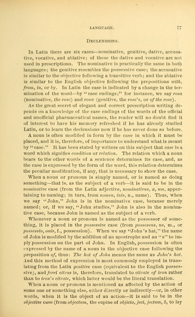Declensions. In Latin there are six cases—nominative, genitive, dative, accusa- tive, vocative, and ablative; of these the dative and vocative are not used in prescriptions. The nominative is practically the same in both languages; the genitive resembles the possessive case; the accusative is similar to the objective following a transitive verb; and the ablative is similar to the English objective following the prepositions with, from, in, or hy. In Latin the case is indicated by a change in the ter- mination of the word—by case endings; for instance, we say rosa (nominative, the rose) and rosce (genitive, the rose^s, or of the rose). As the great secret of elegant and correct prescription writing de- pends on a knowledge of the case endings of the words of the official and unofficial pharmaceutical names, the reader will no doubt find it of interest to have his memory refreshed if he has already studied Latin, or to learn the declensions now if he has never done so before. A noun is often modified in form by the case in which it must be placed, and it is, therefore, of importance to understand what is meant by  case. It has been stated by writers on this subject that case is a word which signifies condition or relation. The relation which a noun bears to the other words of a sentence determines its case, and, as the case is expressed by the form of the word, this relation determines the peculiar modification, if any, that is necessary to show the case. When a noun or pronoun is simply named, or is named as doing something—that is, as the subject of a verb—it is said to be in the nominative case (from the Latin adjective, nominativus, a, um, apper- taining to naming; in turn, from nomen, inis, n., name). Thus, when we say John, John is in the nominative case, because merely named; or, if we say, John studies, John is also in the nomina- tive case, because John is named as the subject of a verb. Whenever a noun or pronoun is named as the possessor of some- thing, it is placed in the possessive case (from possessus, us, m., or possessio, onis, f., possession). When we say John's hat, the name of John is modified by the addition of an apostrophe and an  s to im- ply possession on the part of John. In English, possession is often expressed by the name of a noun in the objective case following the preposition of, thus: The hat of John means the same as John''s hat. And this method of expression is most commonly employed in trans- lating from the Latin genitive case (equivalent to the English posses- sive), and/ern citras is, therefore, translated to citrate of iron rather than to iron's citrate, which latter would be the literal translation. When a noun or pronoun is mentioned as affected by the action of some one or something else, either directly or indirectly—or, in other words, when it is the object of an action—it is said to be in the objective case (from ohjectum, the supine of objicio, jeci, jectum^ 3, to lay