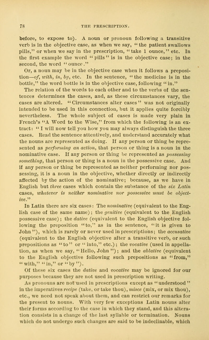 before, to expose to). A noun or pronoun following a transitive verb is in the objective case, as when we say, the patient swallows pills, or when we say in the prescription, take 1 ounce, etc. In the first example the word  pills is in the objective case; in the second, the word  ounce . Or, a noun may be in the objective case when it follows a preposi- tion—of, with, in, by, etc. In the sentence, the medicine is in the bottle, the word bottle is in the objective case, following  in. The relation of the words to each other and to the verbs of the sen- tences determines the cases, and, as these circumstances vary, the cases are altered. Circumstances alter cases was not originally intended to be used in this connection, but it applies quite forcibly nevertheless. The whole subject of cases is made very plain in French's A Word to the Wise, from which the following is an ex- tract:  I will now tell you how you may always distinguish the three cases. Read the sentence attentively, and understand accurately what the nouns are represented as doing. If any person or thing be repre- sented as performing an action, that person or thing is a noun in the nominative case. If any person or thing be represented as j^ossessing something, that person or thing is a noun in the possessive case. And if any person or thing be represented as neither performing nor pos- sessing, it is a noun in the objective, whether directly or indirectly affected by the action of the nominative; because, as we have in English but three cases which contain the substance of the six Latin cases, whatever is neither nominative nor possessive must he object- ive.'''' In Latin there are six cases: The nominative (equivalent to the Eng- lish case of the same name) ; the genitive (equivalent to the English possessive case) ; the dative (equivalent to the English objective fol- lowing the preposition to, as in the sentence, it is given to John ), which is rarely or never used in prescriptions; the accusative (equivalent to the English objective after a transitive verb, or such prepositions as to or  into, etc.) ; the vocative (used in appella- tion, as when we say, Hello, John); and the ablative (equivalent to the English objective following such prepositions as from, with, in, or by). Of these six cases the dative and vocative may be ignored for our purposes because they are not used in prescription writing. As pronouns are not used in prescriptions except as understood  in the imperatives recipe (take, or take thou), misce (mix, or mix thou), etc., we need not speak about them, and can restrict our remarks for the present to nouns. With very few exceptions Latin nouns alter their forms according to the case in which they stand, and this altera- tion consists in a change of the last syllable or termination. Nouns which do not undergo such changes are said to be indeclinable, which