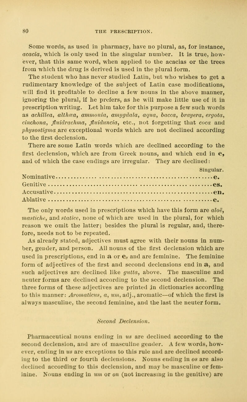 Some words, as used in pharmacy, have no plural, as, for instance, acacia, which is only used in the singular number. It is true, how- ever, that this same word, when applied to the acacias or the trees from which the drug is derived is used in the plural form. The student who has never studied Latin, but who wishes to get a rudimentary knowledge of the subject of Latin case modifications, will find it profitable to decline a few nouns in the above manner, ignoring the plural, if he prefers, as he will make little use of it in prescription writing. Let him take for this purpose a few such words as acMllea, althaea, ammonia, amygdala, aqua, bacca, brayera, ergota, cinchona, fluidrachma, flidduncia, etc., not forgetting that coca and physostigma are exceptional words which are not declined according to the first declension. There are some Latin words which are declined according to the first declension, which are from Greek nouns, and which end in e, and of which the case endings are irregular. They are declined: Singular. Nominative e. Genitive es. Accusative en. Ablative e. The only words used in prescriptions which have this form are aloe, mastiche, and statice, none of which are used in the plural, for which reason we omit the latter; besides the plural is regular, and, there- fore, needs not to be repeated. As already stated, adjectives must agree with their nouns in num- ber, gender, and person. All nouns of the first declension which are used in prescriptions, end in a or e., and are feminine. The feminine form of adj ectives of the first and second declensions end in a, and such adjectives are declined like giitta, above. The masculine and neuter forms are declined according to the second declension. The three forms of these adjectives are printed in dictionaries according to this manner: Aromaticus, a, um, adj., aromatic—of which the first is always masculine, the second feminine, and the last the neuter form. Second Declension. Pharmaceutical nouns ending in us are declined according to the second declension, and are of masculine gender. A few words, how- ever, ending in us are exceptions to this rule and are declined accord- ing to the third or fourth declensions. Nouns ending in as are also declined according to this declension, and may be masculine or fem- inine. Nouns ending in um or on (not increasing in the genitive) are