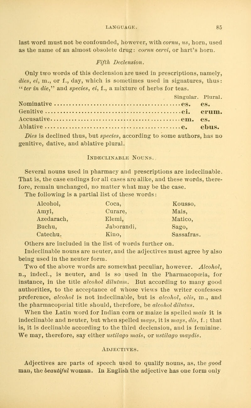 last word must not be confounded, however, withcornu, us, horn, used as the name of an almost obsolete drug: cornu cervi, or hart's horn. Fifth Declension. Only two words of this declension are used in prescriptions, namely, dies, ei, m., or f., day, which is sometimes used in signatures, thus:  ter in die,''' and species, ei, f., a mixture of herbs for teas. Singular. Plural. Nominative es. es. Genitive ei. erum. Accusative em. es. Ablative e. el>us. Dies is declined thus, but species, according to some authors, has no genitive, dative, and ablative plural. Indeclinable Nouns. Several nouns used in pharmacy and prescriptions are indeclinable. That is, the case endings for all cases are alike, and these words, there- fore, remain unchanged, no matter what may be the case. The following is a partial list of these words: Alcohol, Coca, Kousso, Amyl, Curare, Mais, Azedarach, Elemi, Matico, Buchu, Jaborandi, Sago, Catechu. Kino, Sassafras. Others are included in the list of words further on. Indeclinable nouns are neuter, and the adjectives must agree by also being used in the neuter form. Two of the above words are somewhat peculiar, however. Alcohol, n., indecl., is neuter, and is so used in the Pharmacopoeia, for instance, in the title alcohol dilutum. But according to many good authorities, to the acceptance of whose views the writer confesses preference, alcohol is not indeclinable, but is alcohol, olis, m., and the pharmacopceial title should, therefore, be alcohol dilutus. When the Latin word for Indian corn or maize is spelled mais it is indeclinable and neuter, but when spelled mays, it is mays, dis, f.; that is, it is declinable according to the third declension, and is feminine. We may, therefore, say either ustilago mais, or ustilago maydis. Adjectives. Adjectives are parts of speech used to qualify nouns, as, the ^ood man, the beautiful woman. In English the adjective has one form only