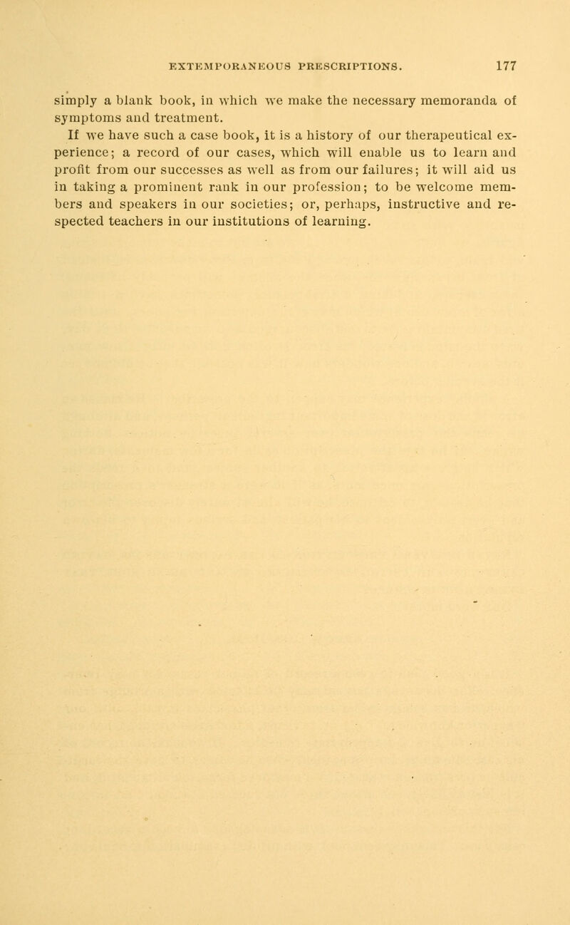 simply a blank book, in which we make the necessary memoranda of symptoms and treatment. If we have such a case book, it is a history of our therapeutical ex- perience; a record of our cases, which will enable us to learn and profit from our successes as well as from our failures; it will aid us in taking a prominent rank in our profession; to be welcome mem- bers and speakers in our societies; or, perhaps, instructive and re- spected teachers in our institutions of learning.