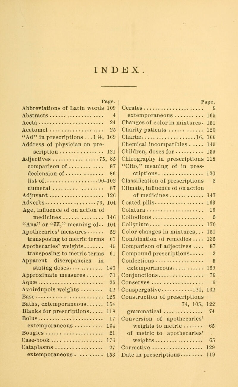 IISTDEX Page. Abbreviationfci of Latin words 109 Abstracts 4 Aceta c. 24 Acetomel 25 Ad in prescriptions . . .134:, 169 Address of physician on pre- scription 121 Adjectives 75, 85 comparison of 87 declension of 86 list of 90-102 numeral 87 Adjuvant 126 Adverbs 76, 104 Age, influence of on action of medicines 146 Ana or *'aa, meaning of.. 104 Apothecaries' measures 52 transposing to metric terms 61 Apothecaries' weights 45 transposing to metric terms 61 Apparent discrepancies in stating doses 140 Approximate measures 70 Aquae 25 Avoirdupois weights 42 Base 125 Baths, extemporaneous 154 Blanks for prescriptions 118 Bolas 17 extemporaneous 164 Bougies 21 Case-book 176 Cataplasms 27 extemporaneous 153 Page. Cerates 5 extemporaneous 165 Changes of color in mixtures. 151 Charity patients 120 Chartse 16, 166 Chemical incompatibles 149 Children, doses for 189 Chirography in prescriptions 118 Cito, meaning of in pres- criptions. 120 Classification of prescriptions 2 Climate, influence of on action of medicines 147 Coated pills 163 Colatura 16 Collodions 5 Collyrium 170 Color changes in mixtures... 151 Combination of remedies 135 Comparison of adjectives 87 Compound prescriptions 2 Confections 5 extemporaneous 159 Conjunctions 76 Conserves 6 Conspergative 124, 162 Construction of prescriptions 74, 105, 122 grammatical 74 Conversion of apothecaries' weights to metric 65 of metric to apothecaries' weights 65 Corrective 129 Date in prescriptions 119