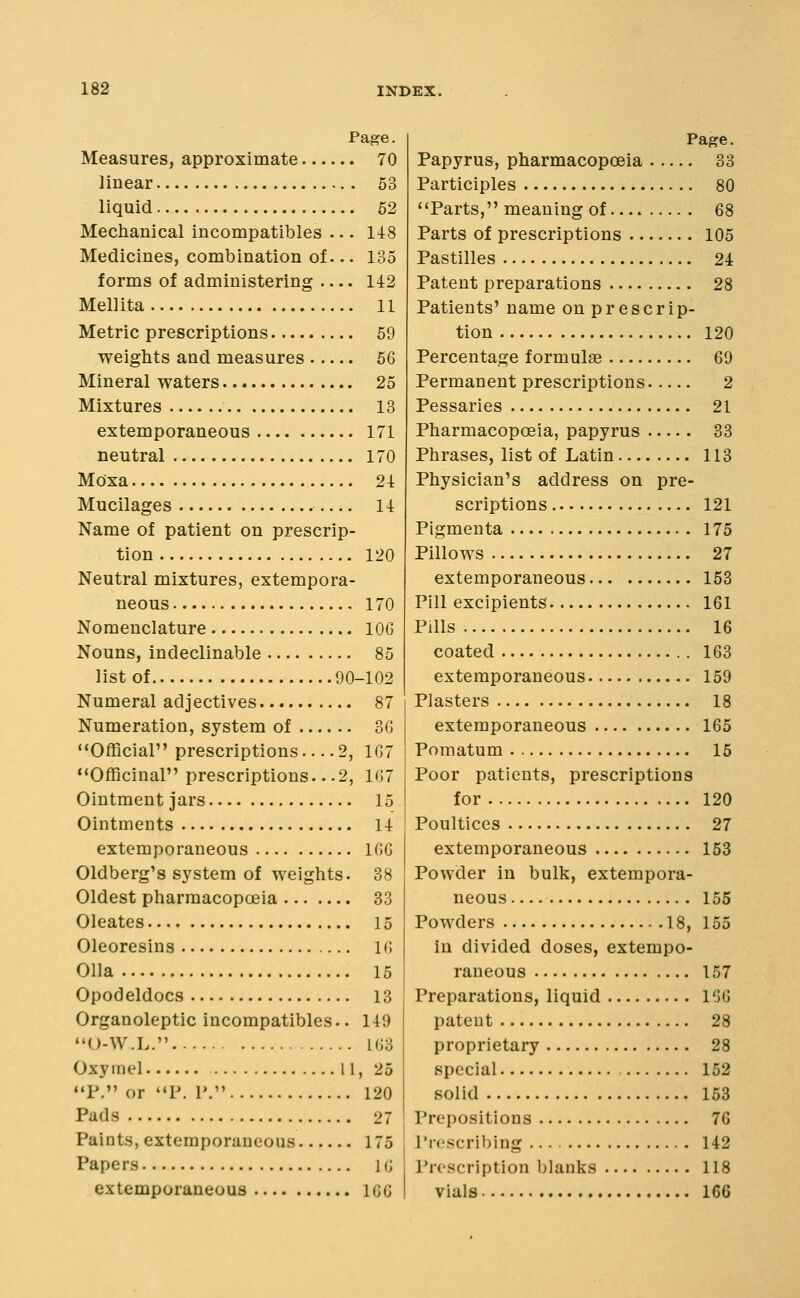 Page. Measures, approximate 70 linear 53 liquid 52 Mechanical incompatibles ... 148 Medicines, combination of... 135 forms of administering 142 Mellita 11 Metric prescriptions 59 weights and measures 56 Mineral waters 25 Mixtures 13 extemporaneous 171 neutral 170 Moxa 24 Mucilages 14 Name of patient on prescrip- tion 120 Neutral mixtures, extempora- neous 170 Nomenclature lOG Nouns, indeclinable 85 list of 90-102 Numeral adjectives 87 Numeration, system of 36 Official prescriptions 2, 167 Officinal prescriptions.. .2, 167 Ointment jars 15 Ointments 14 extemporaneous 166 Oldberg's system of weights. 38 Oldest pharmacopoeia 33 Oleates 15 Oleoresins 16 011a 15 Opodeldocs 13 Organoleptic incompatibles.. 149 U-W.L. 163 Oxymel 11, 25 P. or P. P. 120 Pads 27 Paints, extemporaneous 175 Papers 10 extemporaneous 166 Page. Papyrus, pharmacopoeia 33 Participles 80 Parts, meaning of 68 Parts of prescriptions 105 Pastilles 24 Patent preparations 28 Patients' name on prescrip- tion 120 Percentage formulae 69 Permanent prescriptions 2 Pessaries 21 Pharmacopoeia, papyrus 33 Phrases, list of Latin 113 Physician's address on pre- scriptions 121 Pigmenta 175 Pillows 27 extemporaneous 153 Pill excipieuts 161 Pills 16 coated 163 extemporaneous 159 Plasters 18 extemporaneous 165 Pomatum 15 Poor patients, prescriptions for 120 Poultices 27 extemporaneous 153 Powder in bulk, extempora- neous 155 Powders 18, 155 in divided doses, extempo- raneous 157 Preparations, liquid 166 patent 28 proprietary 28 special 152 solid 153 Prepositions 76 I'rc'scribing 142 Proscription blanks 118 vials 166
