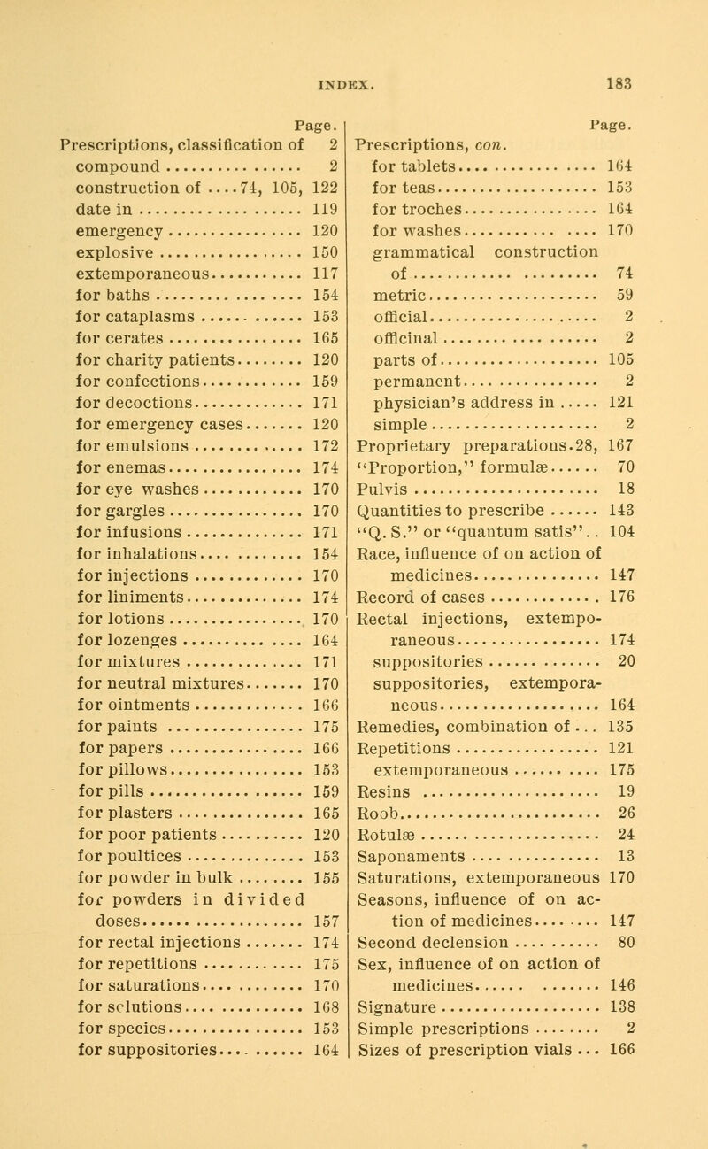Page. Prescriptions, classification of 2 compound 2 construction of 74, 105, 122 date in 119 emergency 120 explosive 150 extemporaneous 117 for baths 154 for cataplasms 153 for cerates 165 for charity patients 120 for confections 159 for decoctions 171 for emergency cases 120 for emulsions 172 for enemas 174 for eye washes 170 for gargles 170 for infusions 171 for inhalations 154 for injections 170 for liniments 174 for lotions 170 for lozenges 164 for mixtures 171 for neutral mixtures 170 for ointments 166 for paints 175 for papers 166 for pillows 153 for pills 159 for plasters 165 for poor patients 120 for poultices 153 for powder in bulk 155 for powders in divided doses 157 for rectal injections 174 for repetitions 175 for saturations 170 for solutions 168 for species 153 for suppositories 164 Page. Prescriptions, con. for tablets 164 for teas 153 for troches 164 for washes 170 grammatical construction of 74 metric 59 official 2 officinal 2 parts of 105 permanent 2 physician's address in 121 simple 2 Proprietary preparations.28, 167 Proportion, formulae 70 Pulvis 18 Quantities to prescribe 143 Q.S. or quantum satis.. 104 Race, influence of on action of medicines 147 Record of cases 176 Rectal injections, extempo- raneous 174 suppositories 20 suppositories, extempora- neous 164 Remedies, combination of ... 135 Repetitions 121 extemporaneous 175 Resins 19 Roob 2Q Rotulse 24 Saponaments 13 Saturations, extemporaneous 170 Seasons, influence of on ac- tion of medicines 147 Second declension 80 Sex, influence of on action of medicines 146 Signature 138 Simple prescriptions 2 Sizes of prescription vials . •. 166