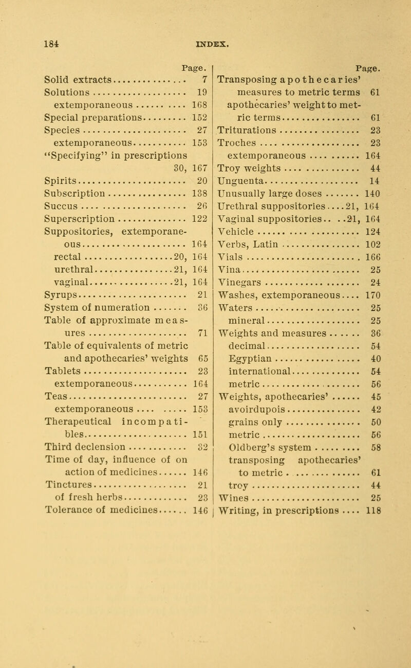 Page. Solid extracts 7 Solutions 19 extemporaneous 168 Special preparations 152 Species 27 extemporaneous 153 Specifying in prescriptions 30, 167 Spirits 20 Subscription 138 Succus 26 Superscription 122 Suppositories, extemporane- ous 164 rectal 20, 16-1 urethral 21, 164 vaginal 21, 164 Syrups 21 System of numeration 36 Table of approximate meas- ures 71 Table of equivalents of metric and apothecaries' vreights 65 Tablets 23 extemporaneous 164 Teas 27 extemporaneous 153 Therapeutical incompati- bles 151 Third declension 32 Time of day, influence of on action of medicines 146 Tinctures 21 of fresh herbs 23 Page. Transposing apothecaries' measures to metric terms 61 apothecaries' weight to met- ric terras 61 Triturations 23 Troches 23 extemporaneous 164 Troy weights 44 Unguenta 14 Unusually large doses 140 Urethral suppositories 21, 164 Vaginal suppositories.. ..21,164 Vehicle 124 Verbs, Latin 102 Vials 166 Vina 25 Vinegars 24 Washes, extemporaneous 170 Waters 25 mineral 25 Weights and measures 36 decimal 54 Egyptian 40 international 54 metric 56 Weights, apothecaries' 45 avoirdupois 42 grains only 50 metric 56 Oldberg's system 58 transposing apothecaries' to metric 61 troy 44 Wines 25
