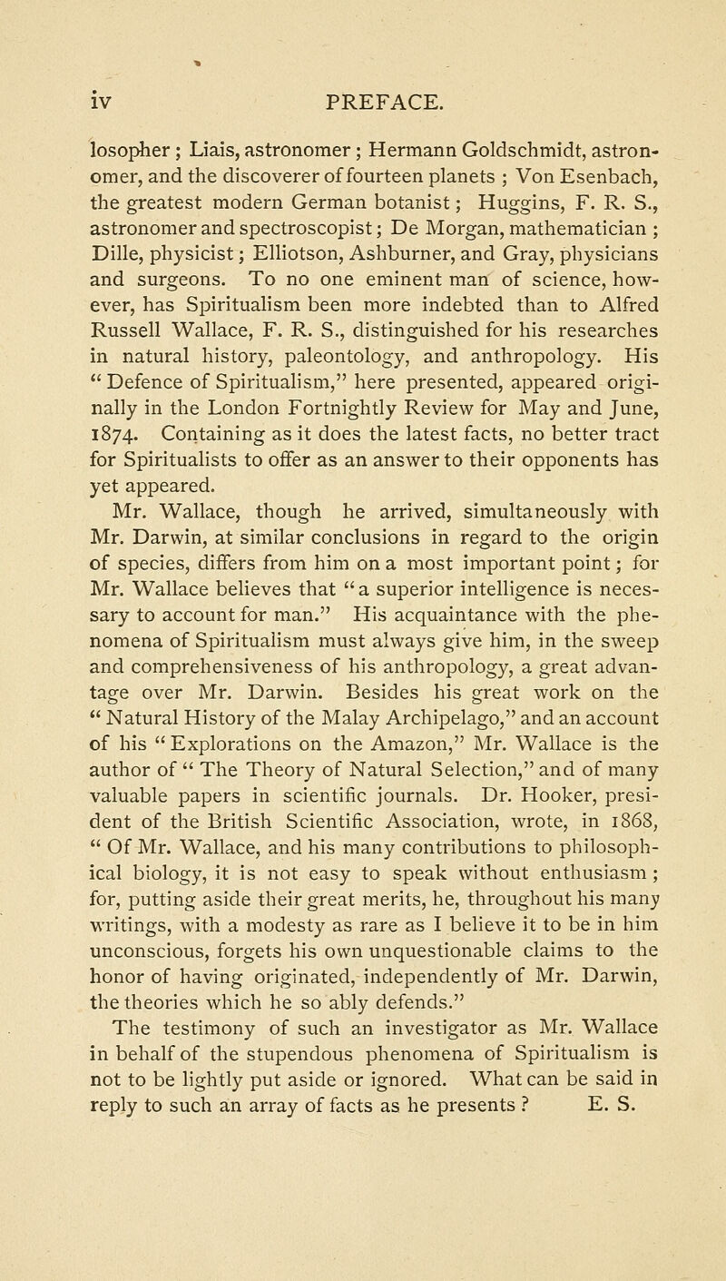 losopher ; Liais, astronomer; Hermann Goldschmidt, astron- omer, and the discoverer of fourteen planets ; Von Esenbach, the greatest modern German botanist; Huggins, F. R. S,, astronomer and spectroscopist; De Morgan, mathematician ; Dille, physicist; Elliotson, Ashburner, and Gray, physicians and surgeons. To no one eminent man of science, how- ever, has Spirituahsm been more indebted than to Alfred Russell Wallace, F. R. S., distinguished for his researches in natural history, paleontology, and anthropology. His Defence of Spirituahsm, here presented, appeared origi- nally in the London Fortnightly Review for May and June, 1874. Containing as it does the latest facts, no better tract for Spiritualists to offer as an answer to their opponents has yet appeared. Mr. Wallace, though he arrived, simultaneously with Mr. Darwin, at similar conclusions in regard to the origin of species, differs from him on a most important point; for Mr. Wallace believes that  a superior intelligence is neces- sary to account for man. His acquaintance with the phe- nomena of Spiritualism must always give him, in the sweep and comprehensiveness of his anthropology, a great advan- tage over Mr. Darwin. Besides his great work on the  Natural History of the Malay Archipelago, and an account of his  Explorations on the Amazon, Mr. Wallace is the author of  The Theory of Natural Selection, and of many valuable papers in scientific journals. Dr. Hooker, presi- dent of the British Scientific Association, wrote, in 1868,  Of Mr. Wallace, and his many contributions to philosoph- ical biology, it is not easy to speak without enthusiasm ; for, putting aside their great merits, he, throughout his many writings, with a modesty as rare as I believe it to be in him unconscious, forgets his own unquestionable claims to the honor of having originated, independently of Mr. Darwin, the theories which he so ably defends. The testimony of such an investigator as Mr. Wallace in behalf of the stupendous phenomena of Spiritualism is not to be lightly put aside or ignored. What can be said in reply to such an array of facts as he presents ? E. S.