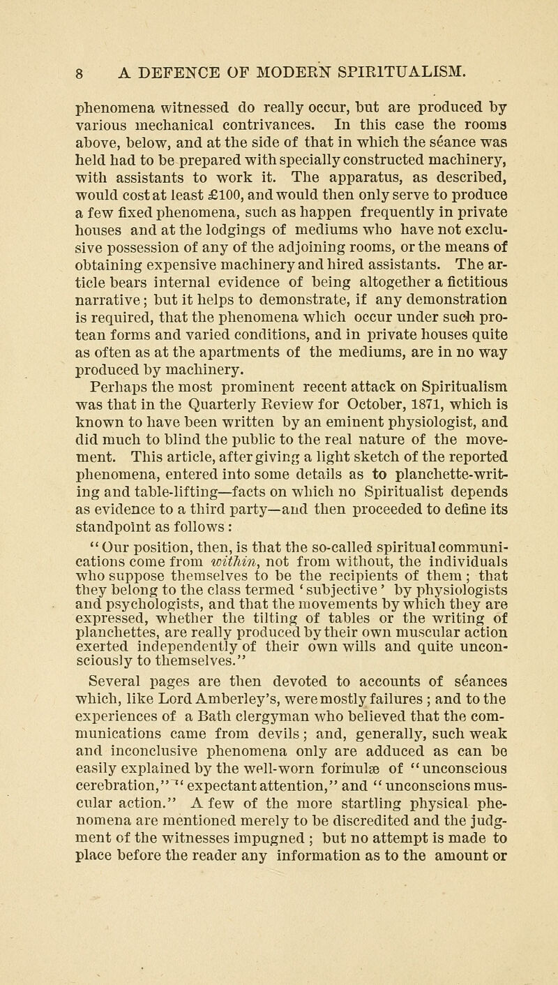 phenomena witnessed do really occur, but are produced by various mechanical contrivances. In this case the rooms above, below, and at the side of that in which the seance was held had to be prepared with specially constructed machinery, with assistants to work it. The apparatus, as described, would cost at least £100, and would then only serve to produce a few fixed phenomena, such as happen frequently in private houses and at the lodgings of mediums who have not exclu- sive possession of any of the adjoining rooms, or the means of obtaining expensive machinery and hired assistants. The ar- ticle bears internal evidence of being altogether a fictitious narrative; but it helps to demonstrate, if any demonstration is required, that the phenomena which occur under sudi pro- tean forms and varied conditions, and in private houses quite as often as at the apartments of the mediums, are in no way produced by machinery. Perhaps the most prominent recent attack on Spiritualism was that in the Quarterly Review for October, 1871, which is known to have been written by an eminent physiologist, and did much to blind the public to the real nature of the move- ment. This article, after giving a light sketch of the reported phenomena, entered into some details as to planchette-writ- ing and table-lifting—facts on which no Spiritualist depends as evidence to a third party—and then proceeded to define its standpoint as follows:  Our position, then, is that the so-called spiritual communi- cations come from within, not from without, the individuals who suppose themselves to be the recipients of them; that they belong to the class termed * subjective' by physiologists and psychologists, and that the movements by which tbey are expressed, whether the tilting of tables or the writing of planchettes, are really produced by their own muscular action exerted independently of their own wills and quite uncon- sciously to themselves. Several pages are then devoted to accounts of seances which, like Lord Amberley's, were mostly failures ; and to the experiences of a Bath clergyman who believed that the com- munications came from devils; and, generally, such weak and inconclusive phenomena only are adduced as can be easily explained by the well-worn forinulge of *'unconscious cerebration, ^' expectant attention, and  unconscious mus- cular action. A few of the more startling physical phe- nomena are mentioned merely to be discredited and the judg- ment of the witnesses impugned ; but no attempt is made to place before the reader any information as to the amount or