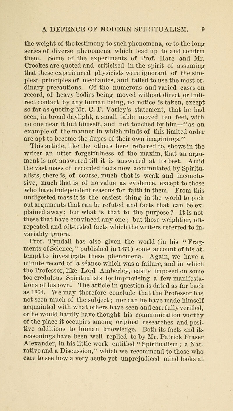 the weight of the testimony to such phenomena, or to the long series of diverse phenomena which lead up to and confirm them. Some of the experiments of Prof. Hare and Mr. Crookes are quoted and criticised in the spirit of assuming that these experienced physicists were ignorant of the sim- plest principles of mechanics, and failed to use the most or- dinary precautions. Of the numerous and varied cases on record, of heavy bodies being moved without direct or indi- rect contact by any human being, no notice is taken, except so far as quoting Mr. C. F. Yarley's statement, that he had seen, in broad daylight, a small table moved ten feet, with no one near it but himself, and not touched by him— as an example of the manner in which minds of this limited order are apt to become the dupes of their own imaginings. This article, like the others here referred to, shows in the writer an utter forgetfulness of the maxim, that an argu- ment is not answered till it is answered at its best. Amid the vast mass of recorded facts now accumulated by Spiritu- alists, there is, of course, much that is weak and inconclu- sive, much that is of no value as evidence, except to those who have independent reasons for faith in them. From this undigested mass it is the easiest thing in the world to pick out arguments that can be refuted and facts that can be ex- plained away; but what is that to the purpose ? It is not these that have convinced any one ; but those weightier, oft- repeated and oft-tested facts which the writers referred to in- variably ignore. Prof. Tyndall has also given the world (in his Frag- ments of Science, published in 1871) some account of his at- tempt to investigate these phenomena. Again, we have a minute record of a seance which was a failure, and in which the Professor, like Lord Amberley, easily imposed on some too credulous Spiritualists by improvising a few manifesta- tions of his own. The article in question is dated as far back as 1864. We may therefore conclude that the Professor has not seen much of the subject; nor can he have made himself acquainted with what others have seen and carefully verified, or he would hardly have thought his communication worthy of the place it occupies among original researches and posi- tive additions to human knowledge. Both its facts and its reasonings have been well replied to by Mr. Patrick Eraser Alexander, in his little work entitled  Spiritualism ; a Nar- rative and a Discussion, which we recommend to those who care to see how a very acute yet unprejudiced mind looks at