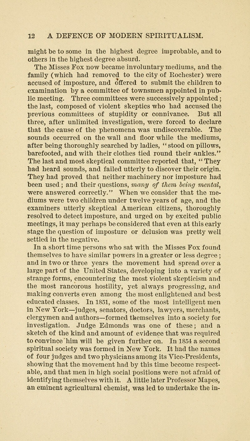 migM be to some in the highest degree improbable, and to others in the highest degree absurd. The Misses Fox now became involuntary mediums, and the family (which had removed to the city of Rochester) were accused of imposture, and offered to submit the children to examination by a committee of townsmen appointed in pub- lic meeting. Three committees were successively appointed ; the last, composed of violent skeptics who had accused the previous committees of stupidity or connivance. But all three, after unlimited investigation, were forced to declare that the cause of the phenomena was undiscoverable. The sounds occurred on the wall and floor while the mediums, after being thoroughly searched by ladies, ** stood on pillows, barefooted, and with their clothes tied round their ankles. The last and most skeptical committee reported that,  They had heard sounds, and failed utterly to discover their origin. They had proved that neither machinery nor imposture had been used; and their questions, many of them being mental, were answered correctly. When we consider that the me- diums were two children under twelve years of age, and the examiners utterly skeptical American citizens, thoroughly resolved to detect imposture, and urged on by excited public meetings, it may perhaps be considered that even at this early stage the question of imposture or delusion was pretty well settled in the negative. In a short time persons who sat with the Misses Fox found themselves to have similar powers in a greater or less degree ; and in two or three years the movement had spread over a large part of the United States, developing into a variety of strange forms, encountering the most violent skepticism and the most rancorous hostility, yet always progressing, and making converts even among the most enlightened and best educated classes. In 1851, some of the most intelligent men in New York—judges, senators, doctors, lawyers, merchants, clergymen and authors—formed themselves into a society for investigation. Judge Edmonds was one of these; and a sketch of the kind and amount of evidence that was required to convince him will be given further on. In 1854 a second spiritual society was formed in New York. It had the names of four judges and two physicians among its Vice-Presidents, showing that the movement had by this time become respect- able, and that men in high social positions were not afraid of identifying themselves with it. A little later Professor Mapes, an eminent agricultural chemist, was led to undertake the in-