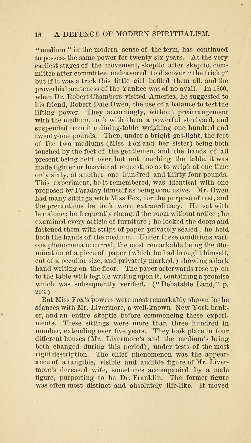 medium  in tlie modern sense of the term, has continued to possess the same power for twenty-six years. At the very earliest stages of the movement, skeptic after skeptic, com- mittee after committee endeavored to discover  the trick ; but if it was a trick this little girl baffled them all, and the proverbial acuteness of the Yankee was of no avail. In 1860, when Dr. Robert Chambers visited America, he suggested to his friend, Robert Dale Owen, the use of a balance to test the lifting power. They accordingly, without prearrangement with the medium, took with them a powerful steelyard, and suspended from it a dining-table weighing one hundred and twenty-one pounds. Then, under a bright gas-light, the feet of the two mediums (Miss Fox and her sister) being both touched by the feet of the gentlemen, and the hands of all present being held over but not touching the table, it was made lighter or heavier at request, so as to weigh at one time only sixty, at another one hundred and thirty-four pounds. This experiment, be it remembered, was identical with one proposed by Faraday himself as being conclusive. Mr, Owen had many sittings with Miss Fox, for the purpose of test, and the precautions he took were extraordinary. He sat with her alone ; he frequently changed the room without notice ; he examined every article of furniture ; he locked the doors and fastened them with strips of paper privately sealed; he held both the hands of the medium. Under these conditions vari- ous phenomena occurred, the most remarkable being the illu- mination of a piece of paper (which he had brought himself, cut of a peculiar size, and privately marked,) showing a dark hand writing on the floor. The paper afterwards rose up on to the table with legible writing upon it, containing a promise which was subsequently verified. (Debatable Land, p. 293.) But Miss Fox's powers were most remarkably shown in the seances with Mr. Livermore, a well-known New York bank- er, and an entire skeptic before commencing these experi- ments. These sittings were more than three hundred in number, extending over five years. They took place in four different houses (Mr. Livermore's and the medium's being both changed during this period), under tests of the most rigid description. The chief phenomenon was the appear- ance of a tangible, visible and audible figure of Mr. Liver- more's deceased wife, sometimes accompanied by a male figure, purporting to be Dr. Franklin. The former figure was often most distinct and absolutely life-like. It moved