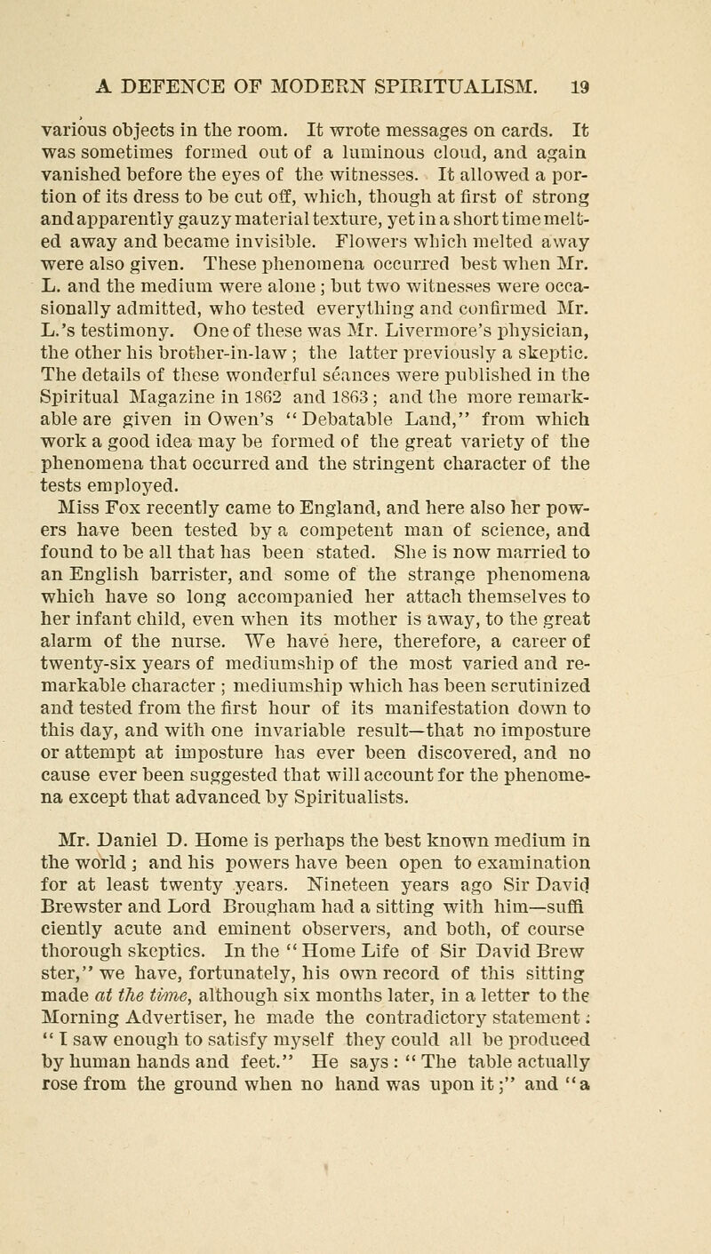 various objects in the room. It wrote messages on cards. It was sometimes formed out of a luminous cloud, and again vanished before the eyes of the witnesses. It allowed a por- tion of its dress to be cut off, which, though at first of strong andapparently gauzy material texture, yet in a short time melu- ed away and became invisible. Flowers which melted away were also given. These phenomena occurred best when Mr. L. and the medium were alone; but two witnesses were occa- sionally admitted, who tested everything and confirmed Mr. L.'s testimony. One of these was Mr. Livermore's physician, the other his brother-in-law ; the latter previously a skeptic. The details of these wonderful seances were published in the Spiritual Magazine in 1862 and 1863 ; and the more remark- able are given in Owen's Debatable Land, from which work a good idea may be formed of the great variety of the phenomena that occurred and the stringent character of the tests employed. Miss Fox recently came to England, and here also her pow- ers have been tested by a competent man of science, and found to be all that has been stated. She is now married to an English barrister, and some of the strange phenomena which have so long accompanied her attach themselves to her infant child, even when its mother is away, to the great alarm of the nurse. We have here, therefore, a career of twenty-six years of mediumship of the most varied and re- markable character ; mediumship which has been scrutinized and tested from the first hour of its manifestation down to this day, and with one invariable result—that no imposture or attempt at imposture has ever been discovered, and no cause ever been suggested that will account for the phenome- na except that advanced by Spiritualists. Mr. Daniel D. Home is perhaps the best known medium in the world; and his powers have been open to examination for at least twenty years. Nineteen years ago Sir Davi(l Brewster and Lord Brougham had a sitting with him—suffi ciently acute and eminent observers, and both, of course thorough skeptics. In the  Home Life of Sir David Brew ster, we have, fortunately, his own record of this sitting made at the ti/me, although six months later, in a letter to the Morning Advertiser, he made the contradictory statement:  T saw enough to satisfy myself they could all be produced by human hands and feet. He says: The table actually rose from the ground when no hand was upon it; and a