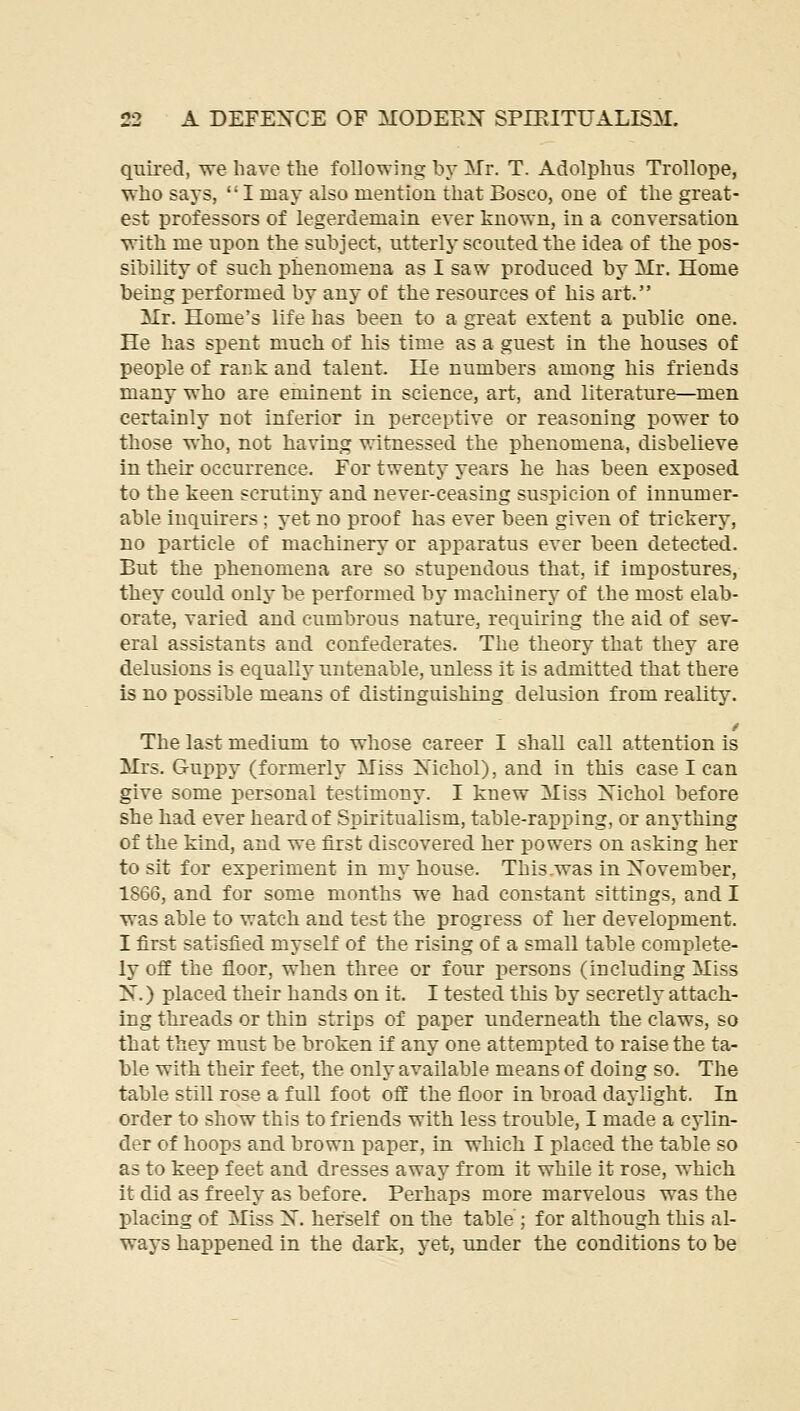 quired, we have the following by Mr. T. Adolphus Trollope, who says, I may also mention that Bosco, one of the great- est professors of legerdemain ever known, in a conversation with me npon the subject, utterlj' scouted the idea of the pos- sibility of such phenomena as I saw produced by Mr. Home being performed by any of the resources of his art. Mr. Home's life has been to a great extent a public one. He has spent much of his time as a guest in the houses of people of rank and talent. He numbers among his friends many who are eminent in science, art, and literature—men certainly not inferior in perceptive or reasoning power to those who, not having witnessed the phenomena, disbelieve in their occurrence. For twenty years he has been exposed to the keen scrutiny and never-ceasing suspicion of innumer- able inquirers ; yet no proof has ever been given of trickery, no particle of machinery or apparatus ever been detected. But the phenomena are so stupendous that, if impostures, they could only be performed by machinery of the most elab- orate, varied and cumbrous nature, requiring the aid of sev- eral assistants and confederates. The theory that they are delusions is equally untenable, unless it is admitted that there is no possible means of distinguishing delusion from reality. The last medium to whose career I shall call attention is Mrs. Guppy (formerly Miss ^STichol), and in this case I can give some personal testimony. I knew Miss Xichol before she had ever heard of Spiritualism, table-rapping, or anything of the kind, and we first discovered her powers on asking her to sit for experiment in my house. This-was in Xovember, 1866, and for some months we had constant sittings, and I was able to watch and test the progress of her development. I first satisfied myself of the rising of a small table complete- ly off the floor, when three or four persons (including Miss 2Sr.) placed their hands on it. I tested this by secretly attach- ing threads or thin strips of paper underneath the claws, so that they must be broken if any one attempted to raise the ta- ble with their feet, the only available means of doing so. The table still rose a full foot off the floor in broad daylight. In order to show this to friends with less trouble, I made a cylin- der of hoops and brown paper, in whicli I placed the table so as to keep feet and dresses away from it while it rose, which it did as freely as before. Perhaps more marvelous was the placing of Miss X. herself on the table ; for although this al- ways happened in the dark, yet, under the conditions to be